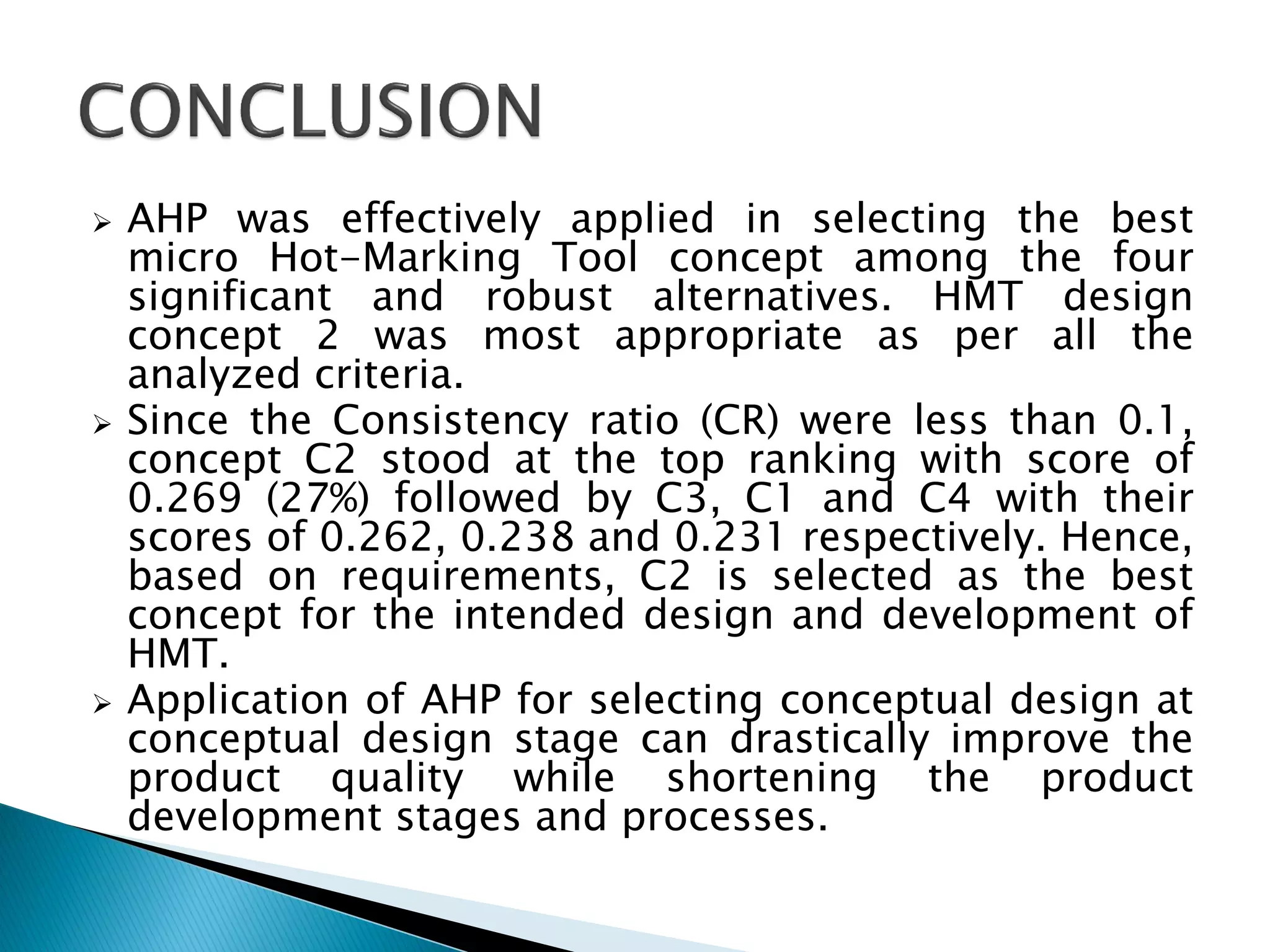 





AHP was effectively applied in selecting the best
micro Hot-Marking Tool concept among the four
significant and robust alternatives. HMT design
concept 2 was most appropriate as per all the
analyzed criteria.
Since the Consistency ratio (CR) were less than 0.1,
concept C2 stood at the top ranking with score of
0.269 (27%) followed by C3, C1 and C4 with their
scores of 0.262, 0.238 and 0.231 respectively. Hence,
based on requirements, C2 is selected as the best
concept for the intended design and development of
HMT.
Application of AHP for selecting conceptual design at
conceptual design stage can drastically improve the
product quality while shortening the product
development stages and processes.

 