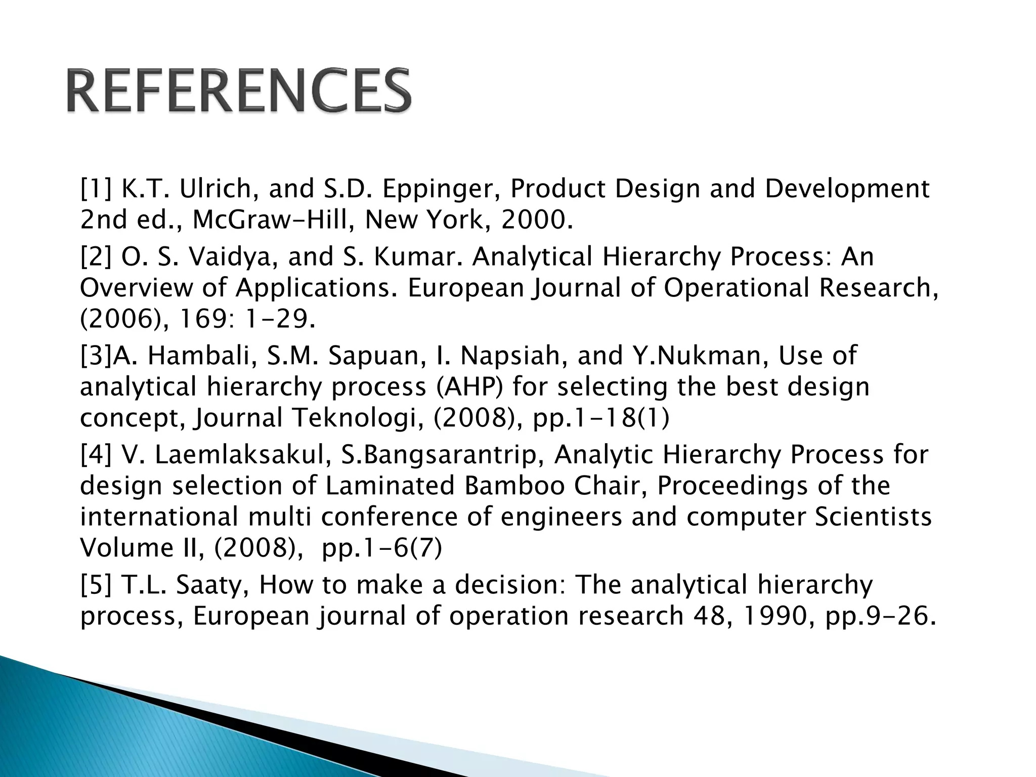 [1] K.T. Ulrich, and S.D. Eppinger, Product Design and Development
2nd ed., McGraw-Hill, New York, 2000.
[2] O. S. Vaidya, and S. Kumar. Analytical Hierarchy Process: An
Overview of Applications. European Journal of Operational Research,
(2006), 169: 1-29.
[3]A. Hambali, S.M. Sapuan, I. Napsiah, and Y.Nukman, Use of
analytical hierarchy process (AHP) for selecting the best design
concept, Journal Teknologi, (2008), pp.1-18(1)
[4] V. Laemlaksakul, S.Bangsarantrip, Analytic Hierarchy Process for
design selection of Laminated Bamboo Chair, Proceedings of the
international multi conference of engineers and computer Scientists
Volume II, (2008), pp.1-6(7)
[5] T.L. Saaty, How to make a decision: The analytical hierarchy
process, European journal of operation research 48, 1990, pp.9-26.

 