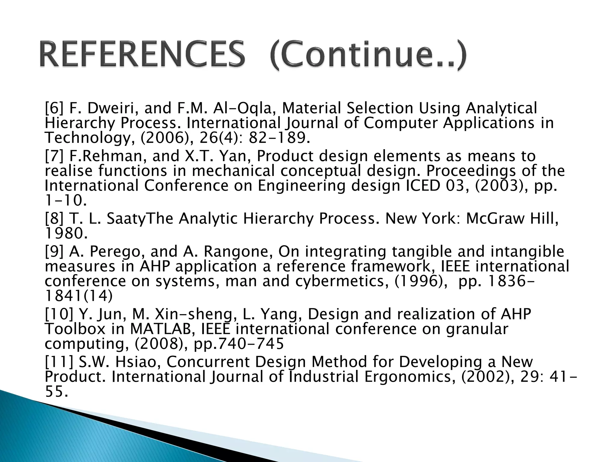 [6] F. Dweiri, and F.M. Al-Oqla, Material Selection Using Analytical
Hierarchy Process. International Journal of Computer Applications in
Technology, (2006), 26(4): 82-189.
[7] F.Rehman, and X.T. Yan, Product design elements as means to
realise functions in mechanical conceptual design. Proceedings of the
International Conference on Engineering design ICED 03, (2003), pp.
1-10.
[8] T. L. SaatyThe Analytic Hierarchy Process. New York: McGraw Hill,
1980.
[9] A. Perego, and A. Rangone, On integrating tangible and intangible
measures in AHP application a reference framework, IEEE international
conference on systems, man and cybermetics, (1996), pp. 18361841(14)
[10] Y. Jun, M. Xin-sheng, L. Yang, Design and realization of AHP
Toolbox in MATLAB, IEEE international conference on granular
computing, (2008), pp.740-745
[11] S.W. Hsiao, Concurrent Design Method for Developing a New
Product. International Journal of Industrial Ergonomics, (2002), 29: 4155.

 