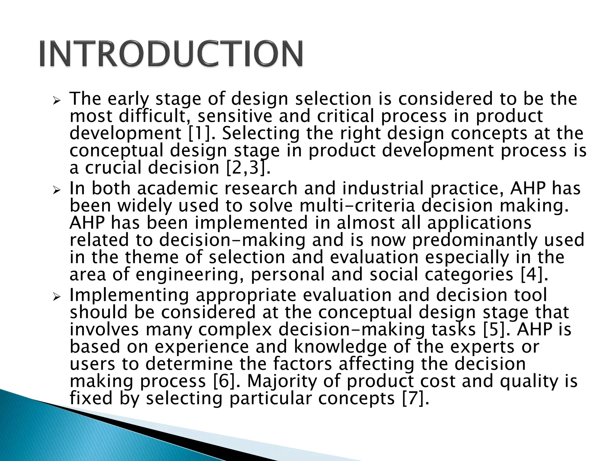 





The early stage of design selection is considered to be the
most difficult, sensitive and critical process in product
development [1]. Selecting the right design concepts at the
conceptual design stage in product development process is
a crucial decision [2,3].
In both academic research and industrial practice, AHP has
been widely used to solve multi-criteria decision making.
AHP has been implemented in almost all applications
related to decision-making and is now predominantly used
in the theme of selection and evaluation especially in the
area of engineering, personal and social categories [4].
Implementing appropriate evaluation and decision tool
should be considered at the conceptual design stage that
involves many complex decision-making tasks [5]. AHP is
based on experience and knowledge of the experts or
users to determine the factors affecting the decision
making process [6]. Majority of product cost and quality is
fixed by selecting particular concepts [7].

 