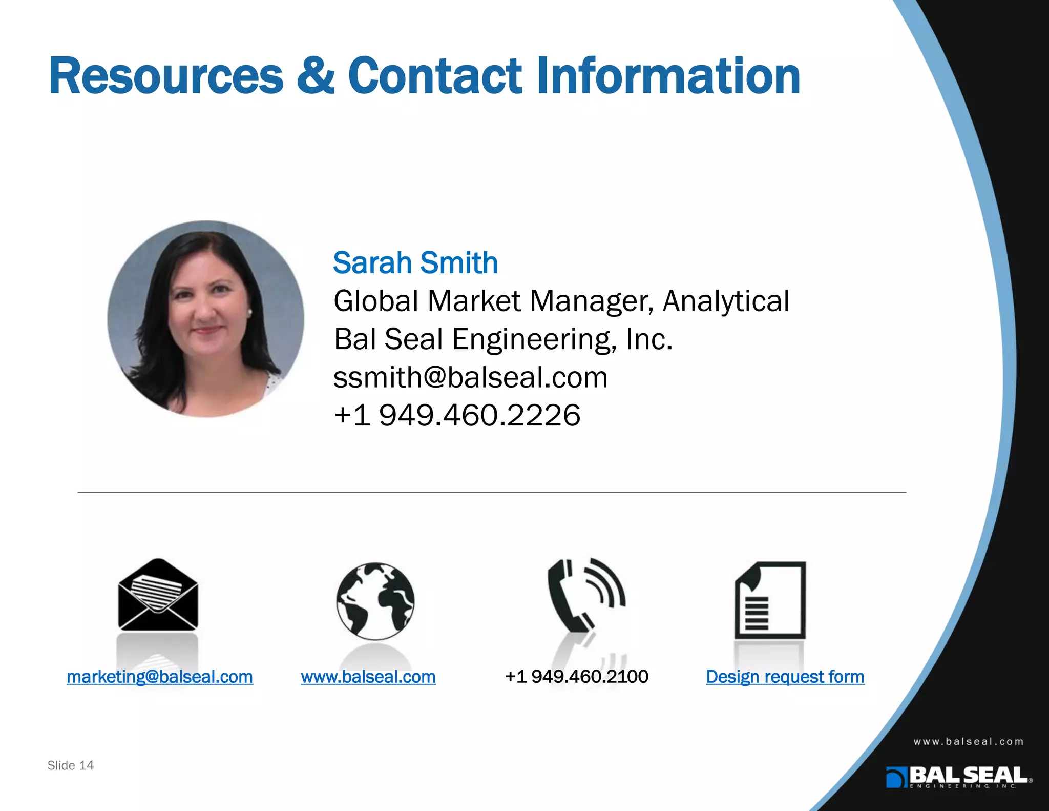 Slide 14
Resources & Contact Information
Sarah Smith
Global Market Manager, Analytical
Bal Seal Engineering, Inc.
ssmith@balseal.com
+1 949.460.2226
marketing@balseal.com www.balseal.com +1 949.460.2100 Design request form
 