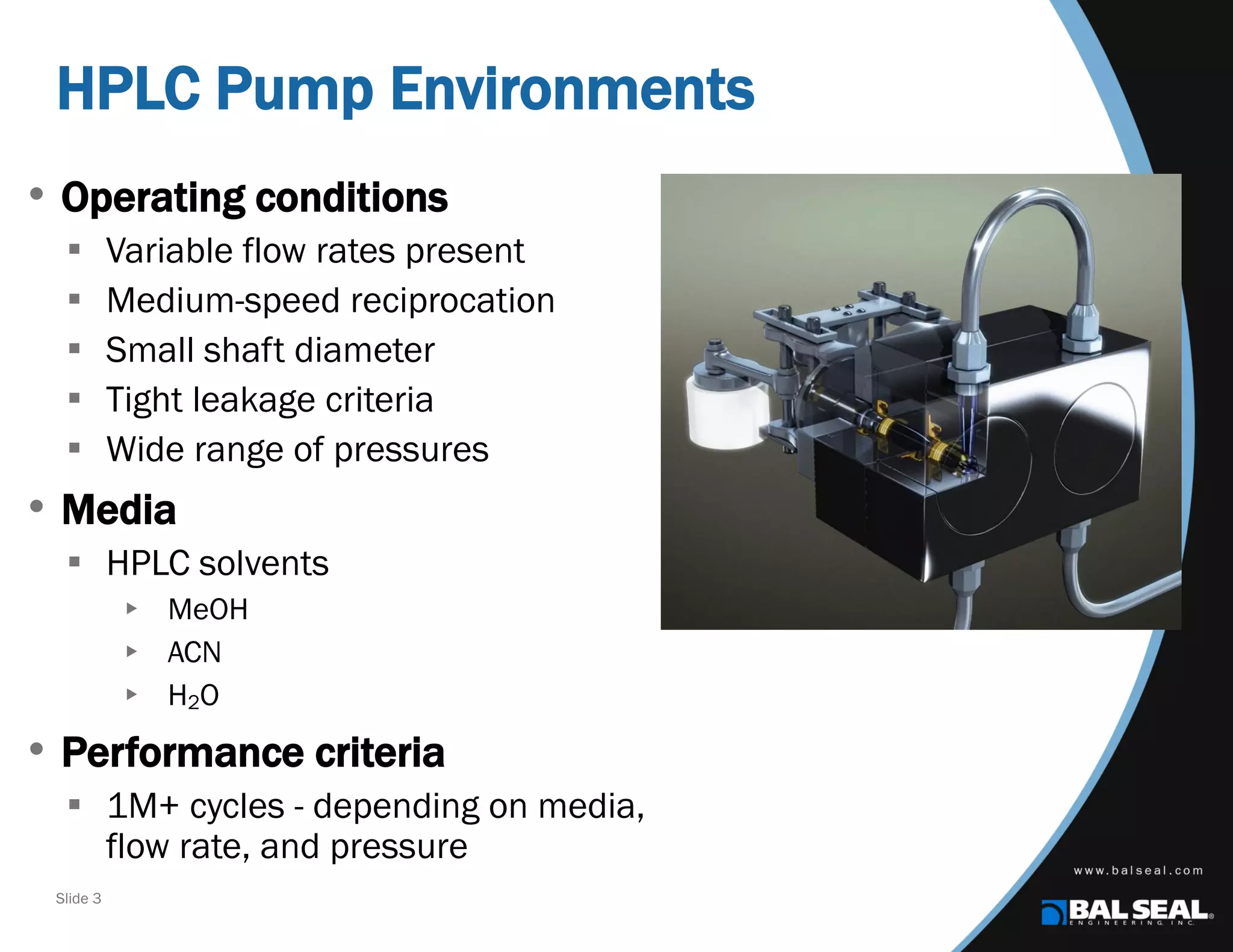 Slide 3
HPLC Pump Environments
• Operating conditions
 Variable flow rates present
 Medium-speed reciprocation
 Small shaft diameter
 Tight leakage criteria
 Wide range of pressures
• Media
 HPLC solvents
 MeOH
 ACN
 H2O
• Performance criteria
 1M+ cycles - depending on media,
flow rate, and pressure
 