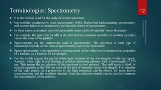 Terminologies: Spectrometry
 It is the method used for the study of certain spectrums.
 Ion-mobility spectrometry, mass spectrometry (MS), Rutherford backscattering spectrometry,
and neutron triple axis spectrometry are the main forms of spectrometry.
 In these cases, a spectrum does not necessarily mean a plot of intensity versus frequency.
 For example, the spectrum for MS is the plot between intensity (number of incident particles)
versus the mass of the particle.
 Spectrometers are the instruments used in spectrometry. The operation of each type of
instrument depends on the form of spectrometry used in the instrument.
 Spectrophotometry is the quantitative measurement of the reflection or transmission properties
of a material as a function of wavelength.
 For the visible region, the perfect white light contains all the wavelengths within the region.
Assume, white light is sent through a solution absorbing photons with a wavelength of 570
nm. This means the red photons of the spectrum is now reduced. This will cause a blank or
reduced intensity at the 570 nm mark of the plot of intensity versus wavelength. The intensity
of the light passed, as a proportion to the light projected, can be plotted for some known
concentrations, and the resultant intensity from the unknown sample can be used to determine
the concentration of the solution.
12
 