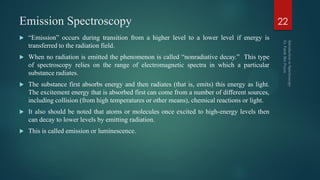Emission Spectroscopy
 ―Emission‖ occurs during transition from a higher level to a lower level if energy is
transferred to the radiation field.
 When no radiation is emitted the phenomenon is called ―nonradiative decay.‖ This type
of spectroscopy relies on the range of electromagnetic spectra in which a particular
substance radiates.
 The substance first absorbs energy and then radiates (that is, emits) this energy as light.
The excitement energy that is absorbed first can come from a number of different sources,
including collision (from high temperatures or other means), chemical reactions or light.
 It also should be noted that atoms or molecules once excited to high-energy levels then
can decay to lower levels by emitting radiation.
 This is called emission or luminescence.
22
 