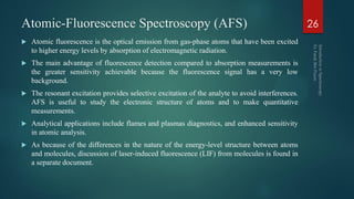 Atomic-Fluorescence Spectroscopy (AFS)
 Atomic fluorescence is the optical emission from gas-phase atoms that have been excited
to higher energy levels by absorption of electromagnetic radiation.
 The main advantage of fluorescence detection compared to absorption measurements is
the greater sensitivity achievable because the fluorescence signal has a very low
background.
 The resonant excitation provides selective excitation of the analyte to avoid interferences.
AFS is useful to study the electronic structure of atoms and to make quantitative
measurements.
 Analytical applications include flames and plasmas diagnostics, and enhanced sensitivity
in atomic analysis.
 As because of the differences in the nature of the energy-level structure between atoms
and molecules, discussion of laser-induced fluorescence (LIF) from molecules is found in
a separate document.
26
 