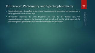Difference: Photometry and Spectrophotometry
 Spectrophotometry is applied to the whole electromagnetic spectrum, but photometry is
only applicable to the visible light.
 Photometry measures the total brightness as seen by the human eye, but
spectrophotometry measures the intensity at each wavelength on the whole range of the
electromagnetic spectrum for which the measurements are necessary.
29
 