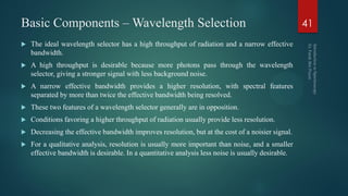 Basic Components – Wavelength Selection
 The ideal wavelength selector has a high throughput of radiation and a narrow effective
bandwidth.
 A high throughput is desirable because more photons pass through the wavelength
selector, giving a stronger signal with less background noise.
 A narrow effective bandwidth provides a higher resolution, with spectral features
separated by more than twice the effective bandwidth being resolved.
 These two features of a wavelength selector generally are in opposition.
 Conditions favoring a higher throughput of radiation usually provide less resolution.
 Decreasing the effective bandwidth improves resolution, but at the cost of a noisier signal.
 For a qualitative analysis, resolution is usually more important than noise, and a smaller
effective bandwidth is desirable. In a quantitative analysis less noise is usually desirable.
41
 