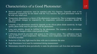 Characteristics of a Good Photometer:
 Relative spectral responsivity must be matched with V(λ) function. Generally most of the
photometer responsivity do not match with the V(λ) function. But good photometer needs to
be with very small error.
 Temperature dependence is a factor of the photometer responsivity. Due to temperature change
the photodiode changes its responsivity. So temperature correction procedure should be
followed.
 Linearity of the photometer sensitivity depends on the silicon photo diode sensitivity. So high
quality photo diode must be provided with the photometer.
 Long term stability should be fulfilled by the photometer. The response of the photometer
should not be changed within a short period of time.
 Calibration should be provided with respect to the reference plane. This calibration must be
done at 25°C i.e. room temperature. The distance, room temperature and the reference plane
should be recorded.
 Reduction of the stray light must be done with care to minimize the error.
 High Illuminance level must be maintained during measurement.
 Maintenance should be done periodically to make the photometer safe from dust and moisture.
17
 