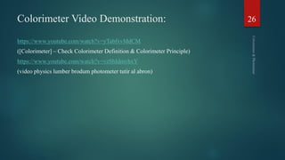 Colorimeter Video Demonstration:
https://www.youtube.com/watch?v=yTabfxvMdCM
([Colorimeter] – Check Colorimeter Definition & Colorimeter Principle)
https://www.youtube.com/watch?v=vzShIdmvhxY
(video physics lumber brodum photometer tutir al abron)
26
 