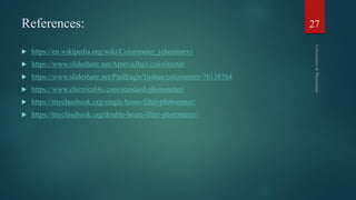 References:
 https://en.wikipedia.org/wiki/Colorimeter_(chemistry)
 https://www.slideshare.net/ApurvaJha1/colorimeter
 https://www.slideshare.net/PaulEagleYushau/colorimeter-76138764
 https://www.electrical4u.com/standard-photometer/
 https://myclassbook.org/single-beam-filter-photometer/
 https://myclassbook.org/double-beam-filter-photometer/
27
 