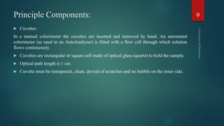 Principle Components:
 Cuvettes
In a manual colorimeter the cuvettes are inserted and removed by hand. An automated
colorimeter (as used in an AutoAnalyzer) is fitted with a flow cell through which solution
flows continuously.
 Cuvettes are rectangular or square cell made of optical glass (quartz) to hold the sample.
 Optical path length is 1 cm.
 Cuvette must be transparent, clean, devoid of scratches and no bubble on the inner side.
9
 