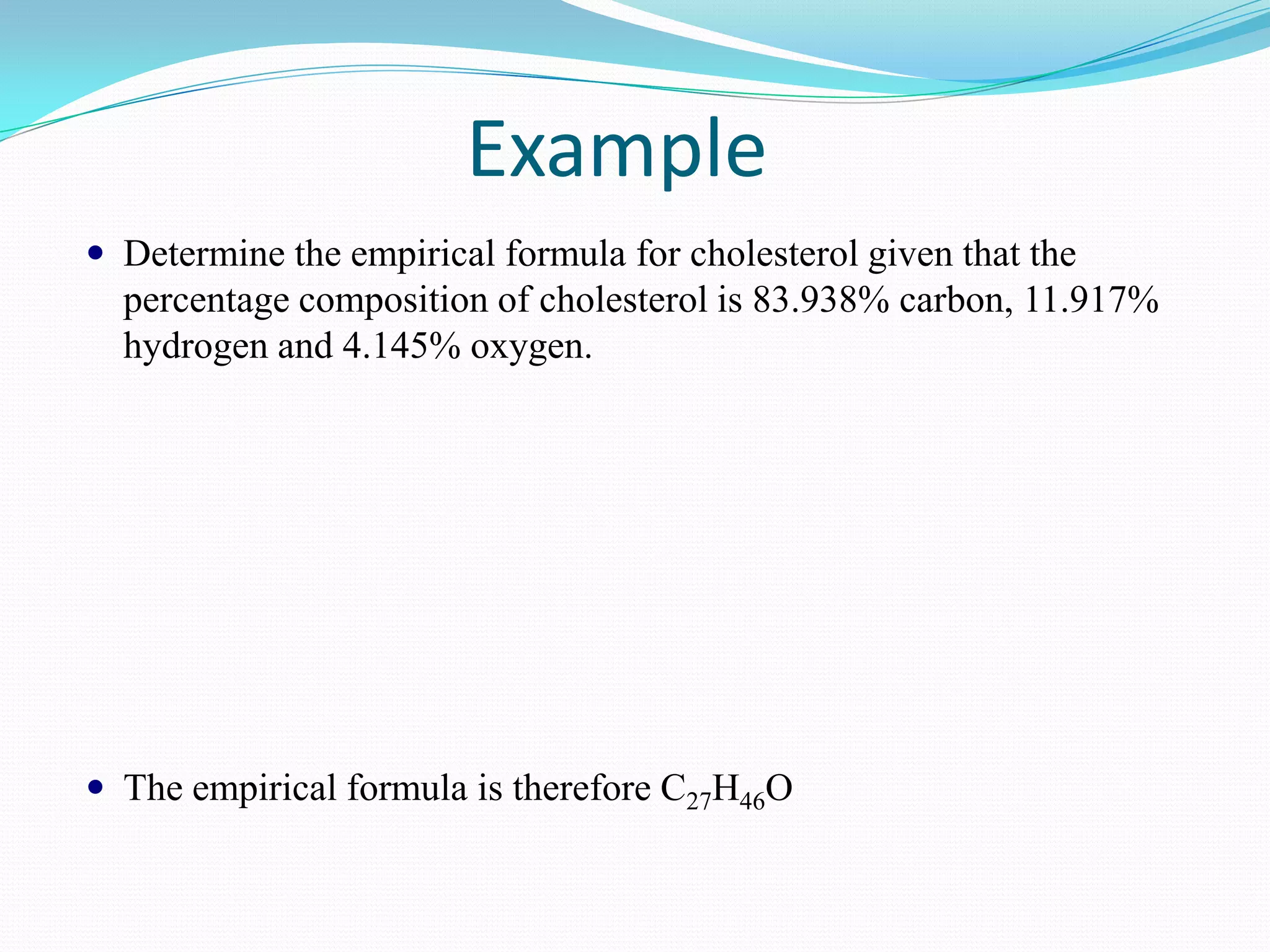 Example
 Determine the empirical formula for cholesterol given that the
  percentage composition of cholesterol is 83.938% carbon, 11.917%
  hydrogen and 4.145% oxygen.




 The empirical formula is therefore C27H46O
 