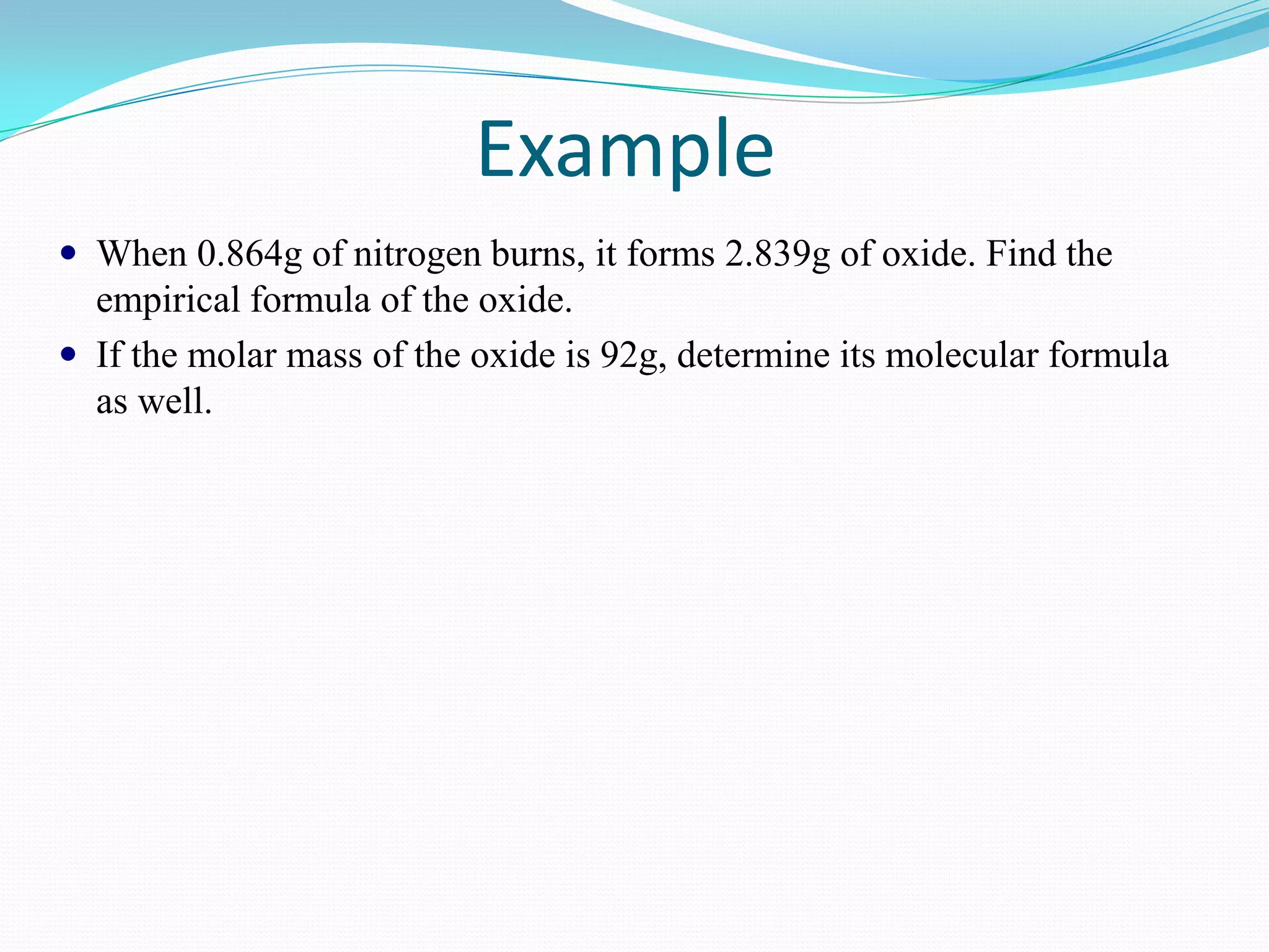 Example
 When 0.864g of nitrogen burns, it forms 2.839g of oxide. Find the
  empirical formula of the oxide.
 If the molar mass of the oxide is 92g, determine its molecular formula
  as well.
 