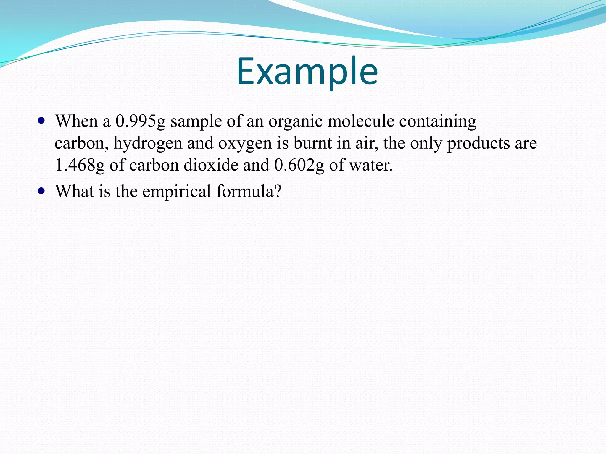 Example
 When a 0.995g sample of an organic molecule containing
  carbon, hydrogen and oxygen is burnt in air, the only products are
  1.468g of carbon dioxide and 0.602g of water.
 What is the empirical formula?
 