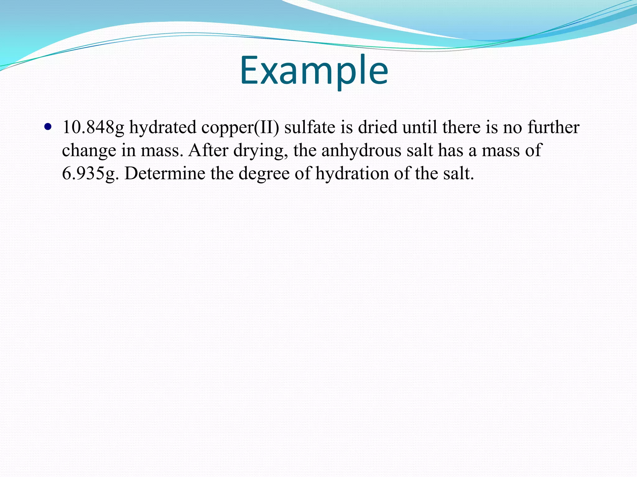 Example
 10.848g hydrated copper(II) sulfate is dried until there is no further
  change in mass. After drying, the anhydrous salt has a mass of
  6.935g. Determine the degree of hydration of the salt.
 