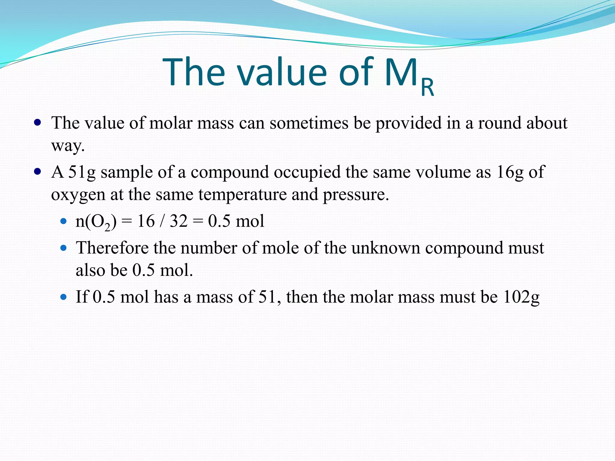 The value of MR
 The value of molar mass can sometimes be provided in a round about
  way.
 A 51g sample of a compound occupied the same volume as 16g of
  oxygen at the same temperature and pressure.
    n(O2) = 16 / 32 = 0.5 mol
    Therefore the number of mole of the unknown compound must
     also be 0.5 mol.
    If 0.5 mol has a mass of 51, then the molar mass must be 102g
 