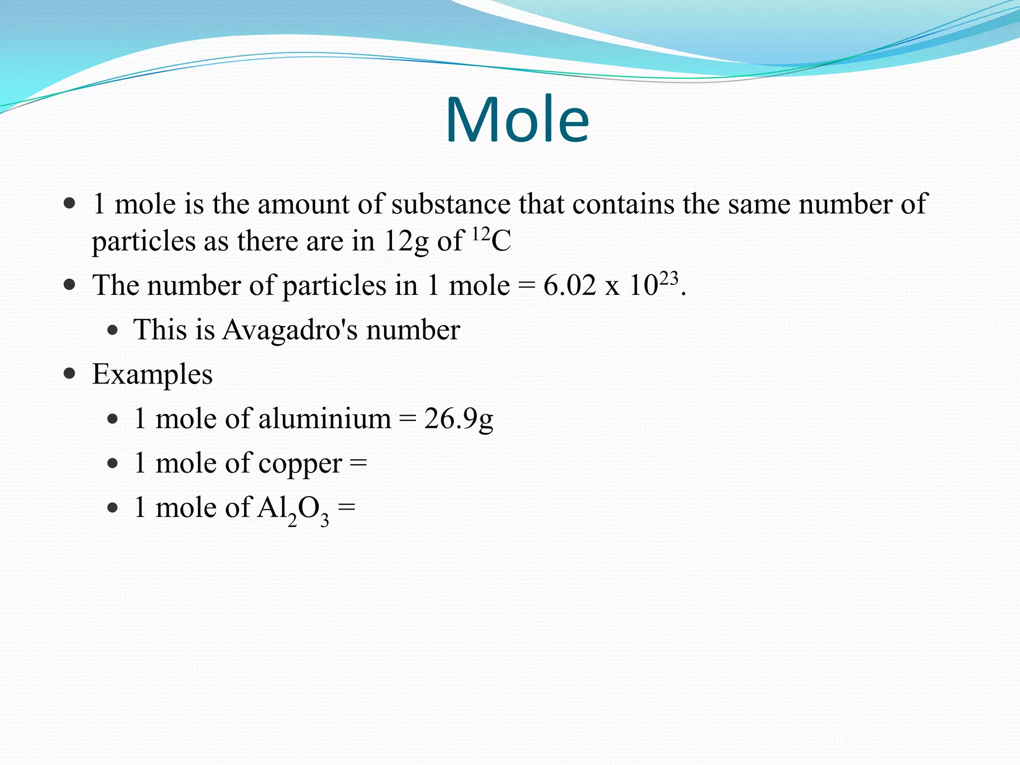 Mole
 1 mole is the amount of substance that contains the same number of
  particles as there are in 12g of 12C
 The number of particles in 1 mole = 6.02 x 1023.
    This is Avagadro's number
 Examples
    1 mole of aluminium = 26.9g
    1 mole of copper =
    1 mole of Al2O3 =
 