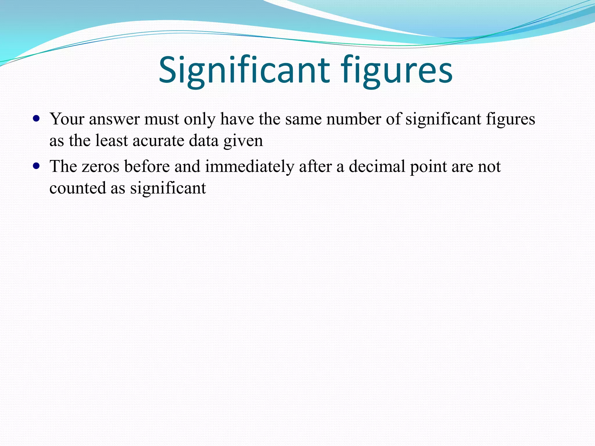 Significant figures
 Your answer must only have the same number of significant figures
  as the least acurate data given
 The zeros before and immediately after a decimal point are not
  counted as significant
 