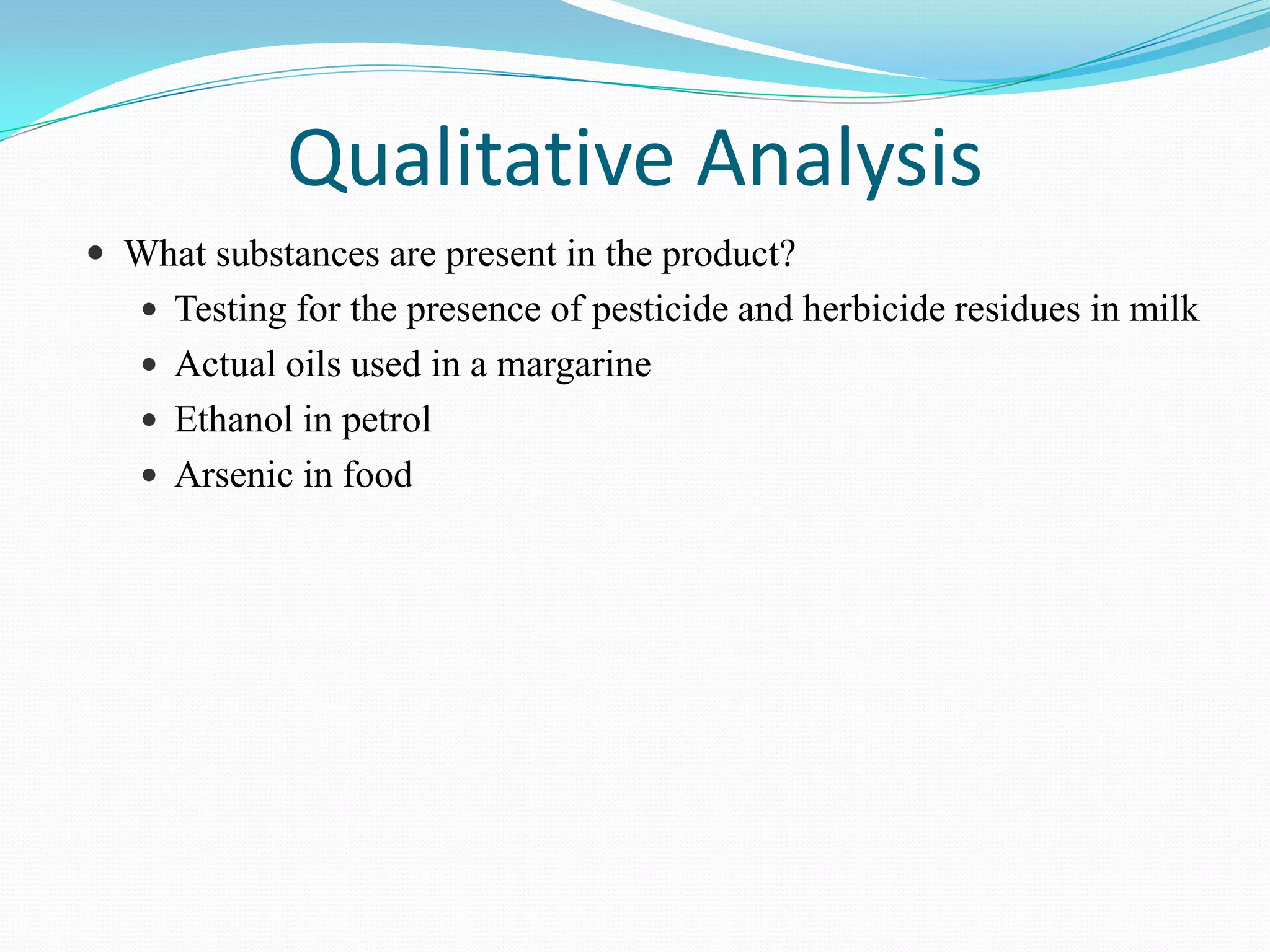 Qualitative Analysis
 What substances are present in the product?
    Testing for the presence of pesticide and herbicide residues in milk
    Actual oils used in a margarine
    Ethanol in petrol
    Arsenic in food
 