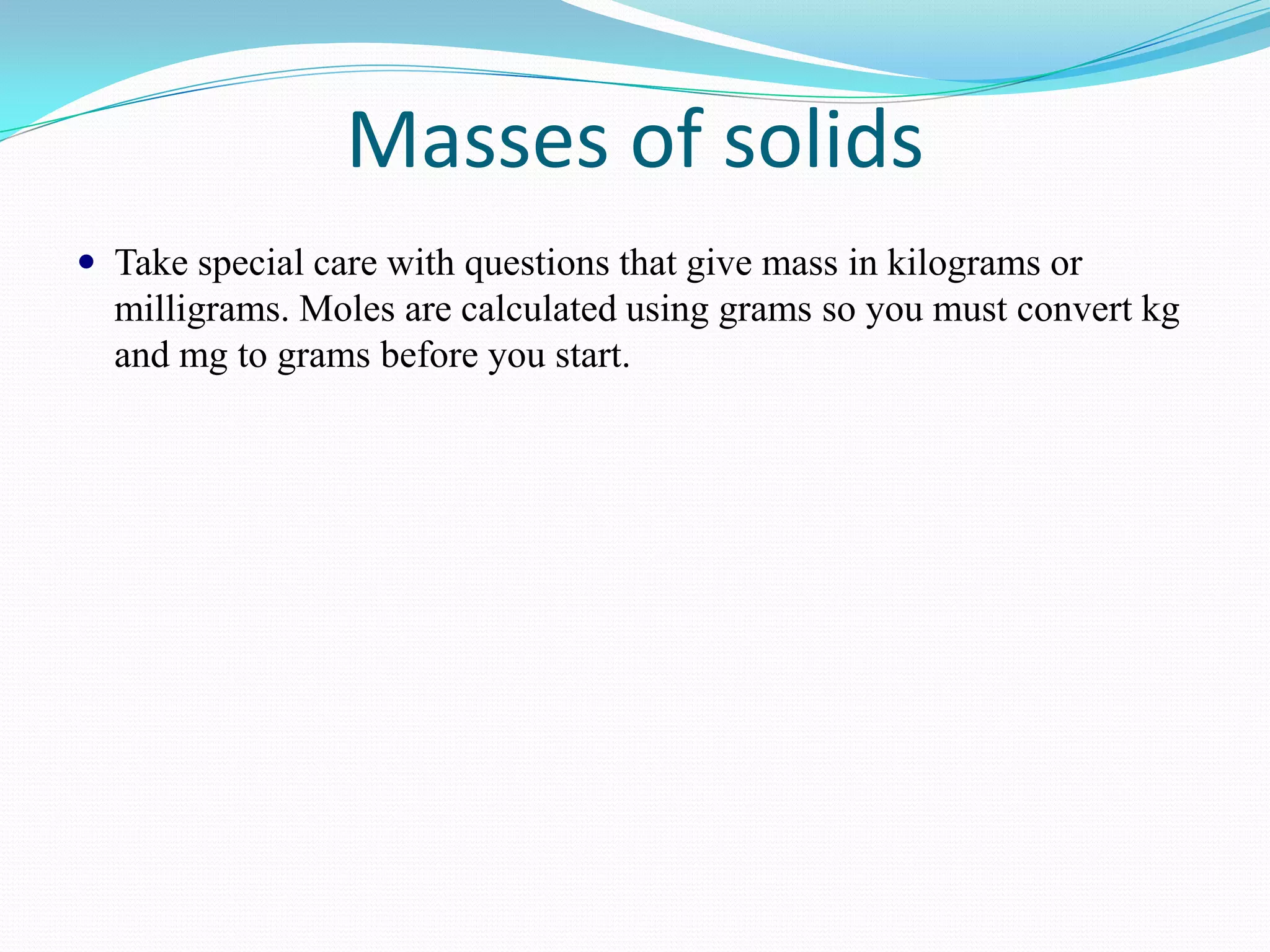 Masses of solids
 Take special care with questions that give mass in kilograms or
  milligrams. Moles are calculated using grams so you must convert kg
  and mg to grams before you start.
 