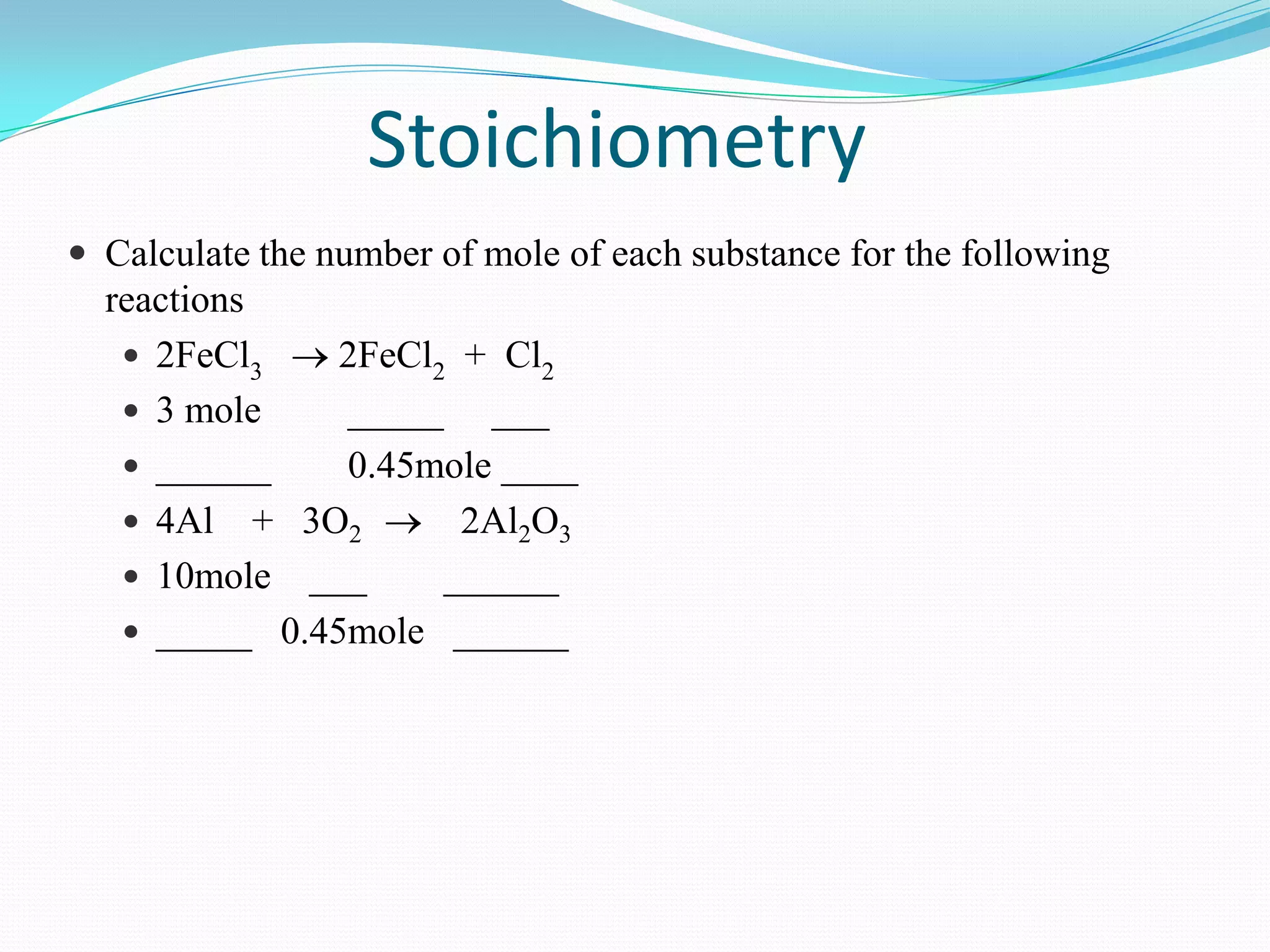 Stoichiometry
 Calculate the number of mole of each substance for the following
  reactions
    2FeCl3    2FeCl2 + Cl2
    3 mole    _____ ___
    ______    0.45mole ____
    4Al + 3O2        2Al2O3
    10mole ___      ______
    _____ 0.45mole ______
 