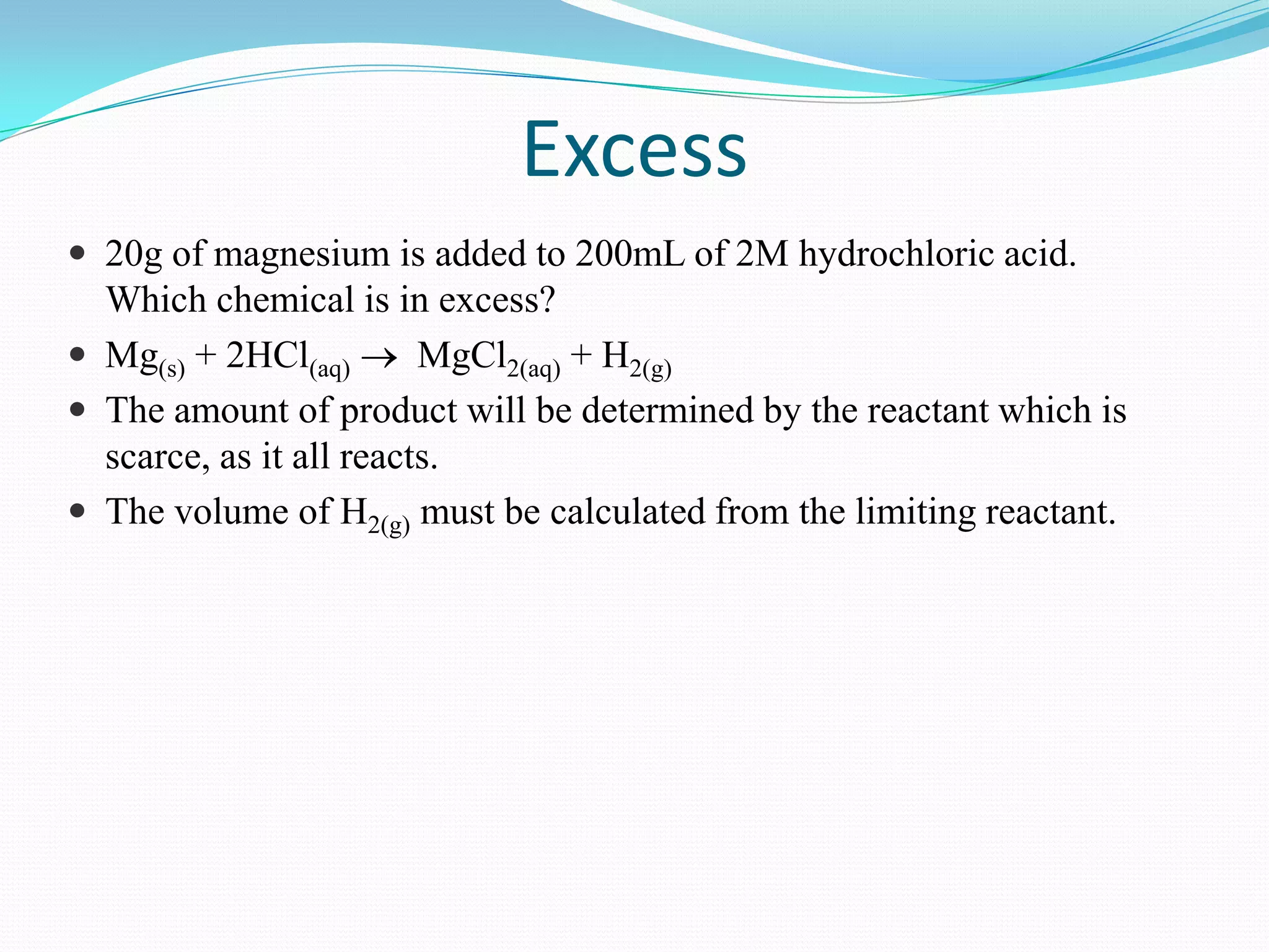 Excess
 20g of magnesium is added to 200mL of 2M hydrochloric acid.
  Which chemical is in excess?
 Mg(s) + 2HCl(aq)       MgCl2(aq) + H2(g)
 The amount of product will be determined by the reactant which is
  scarce, as it all reacts.
 The volume of H2(g) must be calculated from the limiting reactant.
 