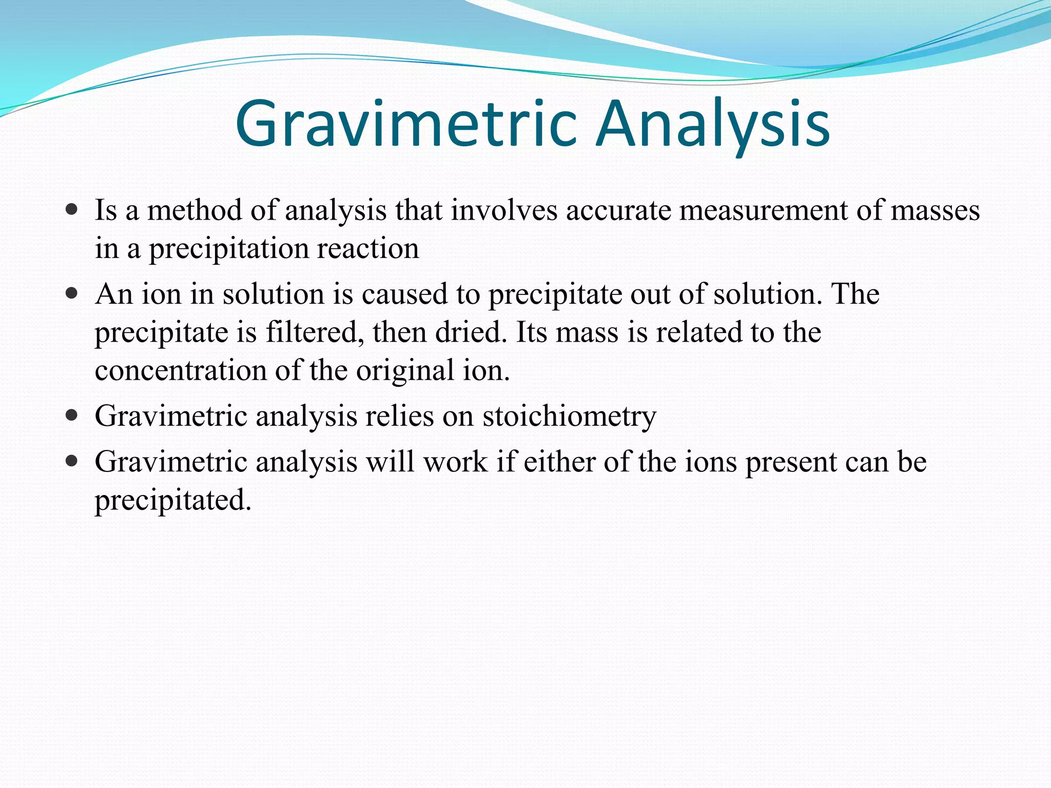 Gravimetric Analysis
 Is a method of analysis that involves accurate measurement of masses
  in a precipitation reaction
 An ion in solution is caused to precipitate out of solution. The
  precipitate is filtered, then dried. Its mass is related to the
  concentration of the original ion.
 Gravimetric analysis relies on stoichiometry
 Gravimetric analysis will work if either of the ions present can be
  precipitated.
 