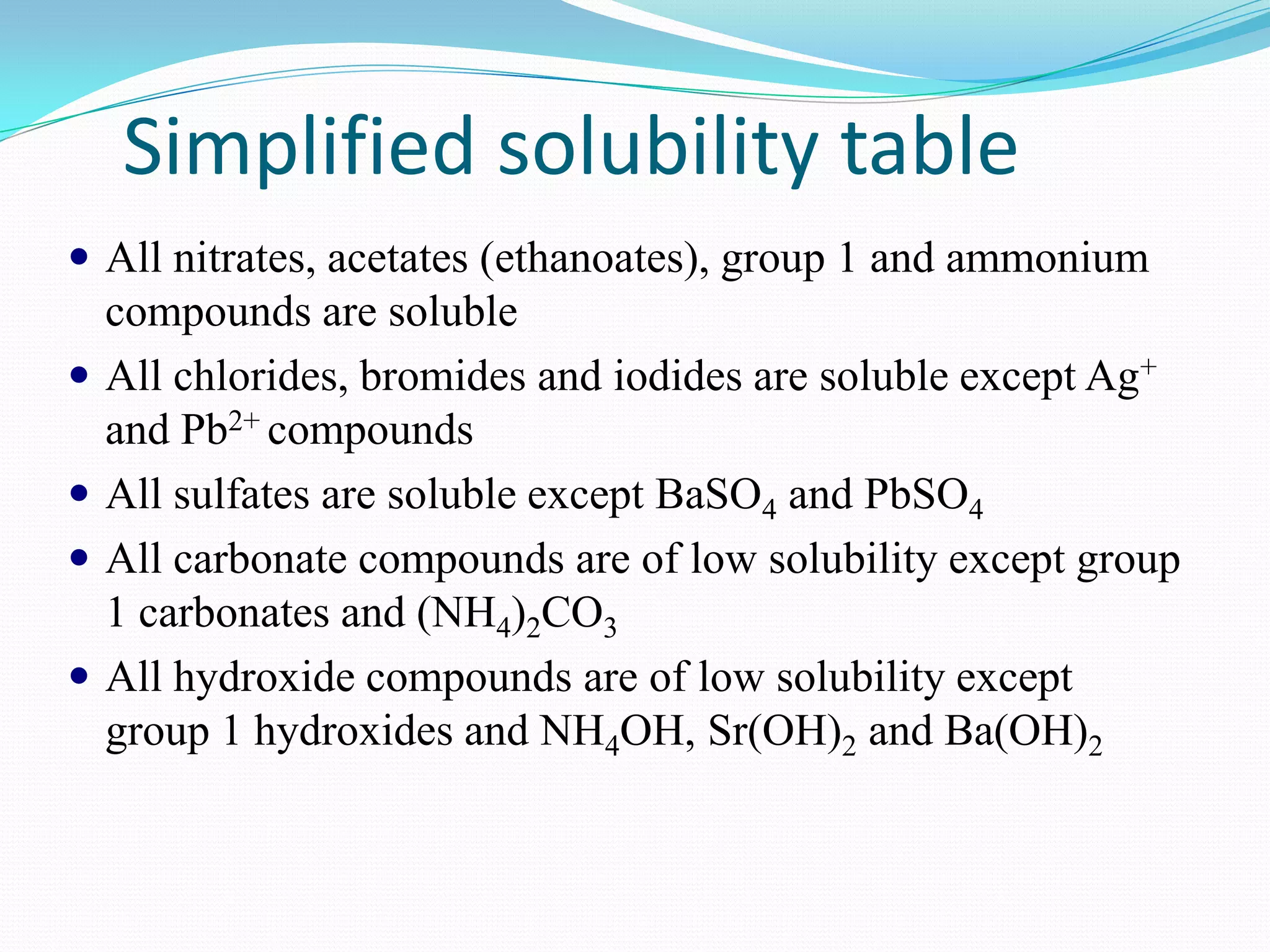 Simplified solubility table
 All nitrates, acetates (ethanoates), group 1 and ammonium
  compounds are soluble
 All chlorides, bromides and iodides are soluble except Ag+
  and Pb2+ compounds
 All sulfates are soluble except BaSO4 and PbSO4
 All carbonate compounds are of low solubility except group
  1 carbonates and (NH4)2CO3
 All hydroxide compounds are of low solubility except
  group 1 hydroxides and NH4OH, Sr(OH)2 and Ba(OH)2
 