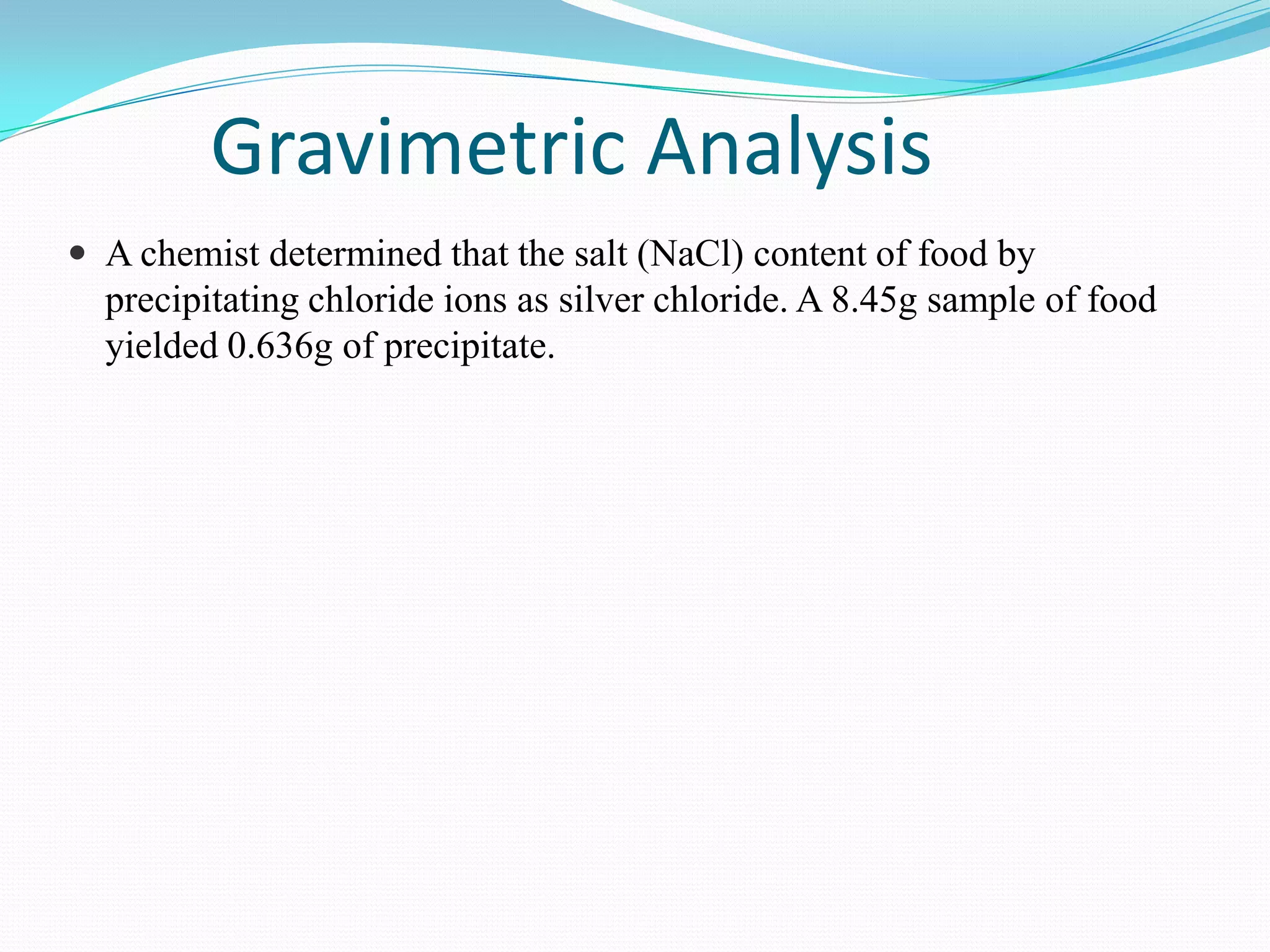 Gravimetric Analysis
 A chemist determined that the salt (NaCl) content of food by
  precipitating chloride ions as silver chloride. A 8.45g sample of food
  yielded 0.636g of precipitate.
 
