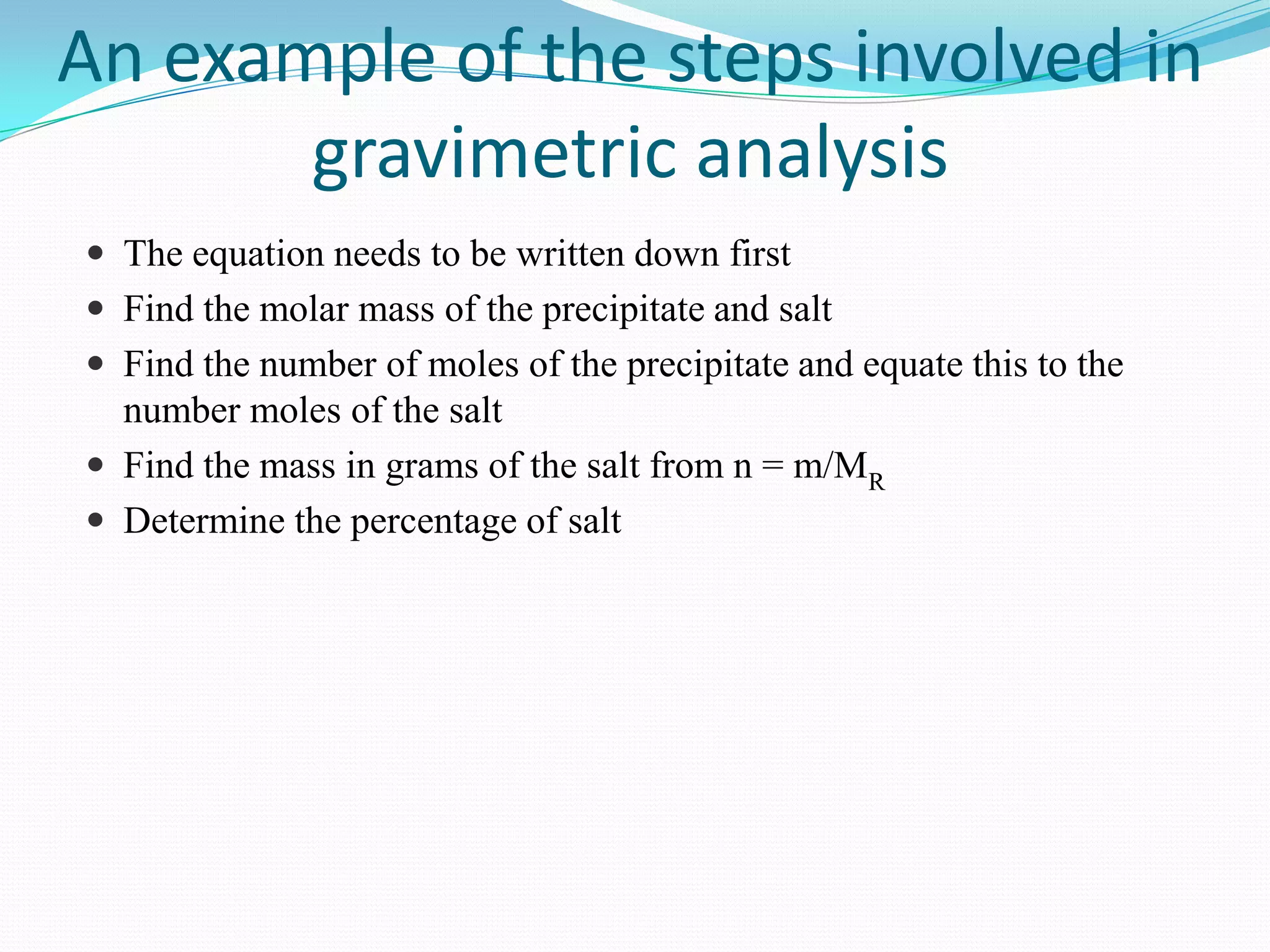 An example of the steps involved in
       gravimetric analysis
 The equation needs to be written down first
 Find the molar mass of the precipitate and salt
 Find the number of moles of the precipitate and equate this to the
  number moles of the salt
 Find the mass in grams of the salt from n = m/MR
 Determine the percentage of salt
 