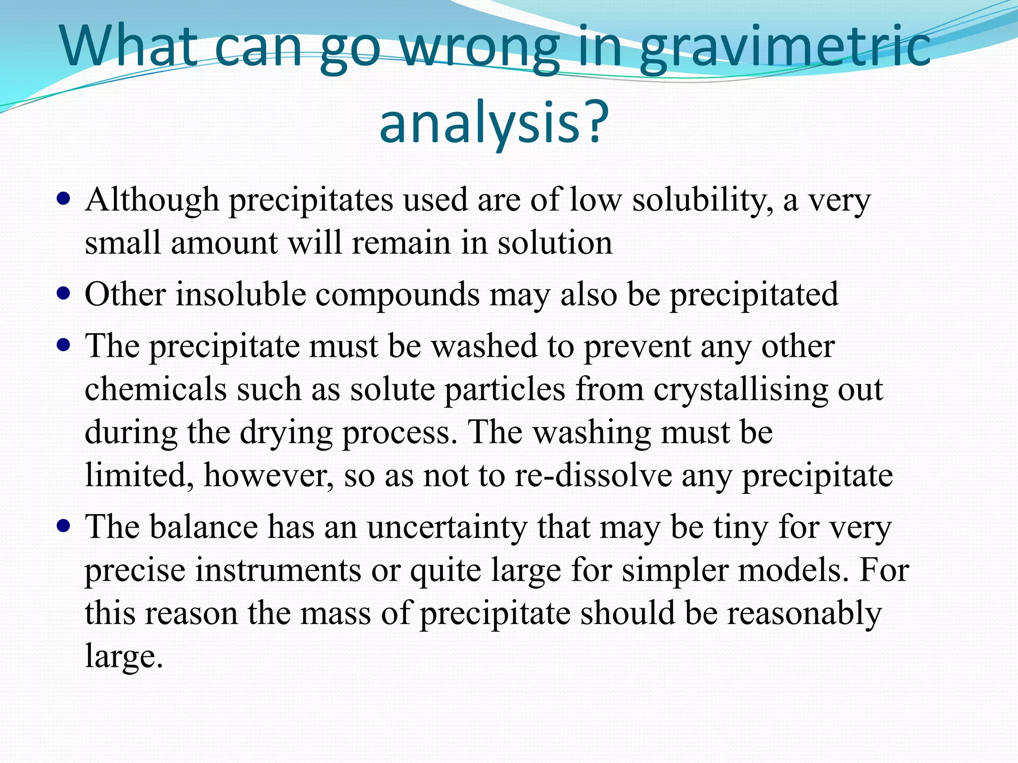 What can go wrong in gravimetric
           analysis?
 Although precipitates used are of low solubility, a very
  small amount will remain in solution
 Other insoluble compounds may also be precipitated
 The precipitate must be washed to prevent any other
  chemicals such as solute particles from crystallising out
  during the drying process. The washing must be
  limited, however, so as not to re-dissolve any precipitate
 The balance has an uncertainty that may be tiny for very
  precise instruments or quite large for simpler models. For
  this reason the mass of precipitate should be reasonably
  large.
 