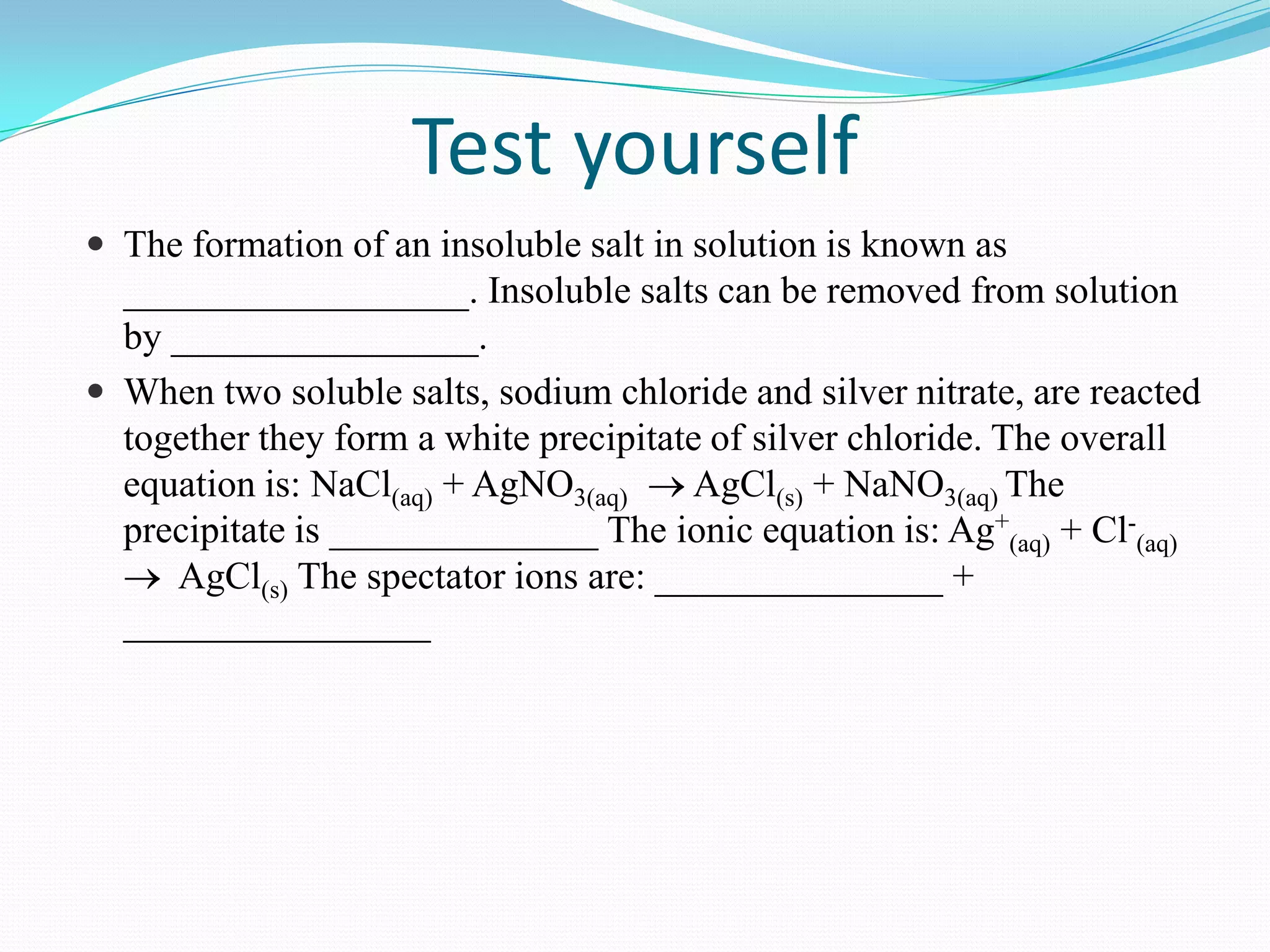 Test yourself
 The formation of an insoluble salt in solution is known as
  __________________. Insoluble salts can be removed from solution
  by ________________.
 When two soluble salts, sodium chloride and silver nitrate, are reacted
  together they form a white precipitate of silver chloride. The overall
  equation is: NaCl(aq) + AgNO3(aq)    AgCl(s) + NaNO3(aq) The
  precipitate is ______________ The ionic equation is: Ag+(aq) + Cl-(aq)
     AgCl(s) The spectator ions are: _______________ +
  ________________
 