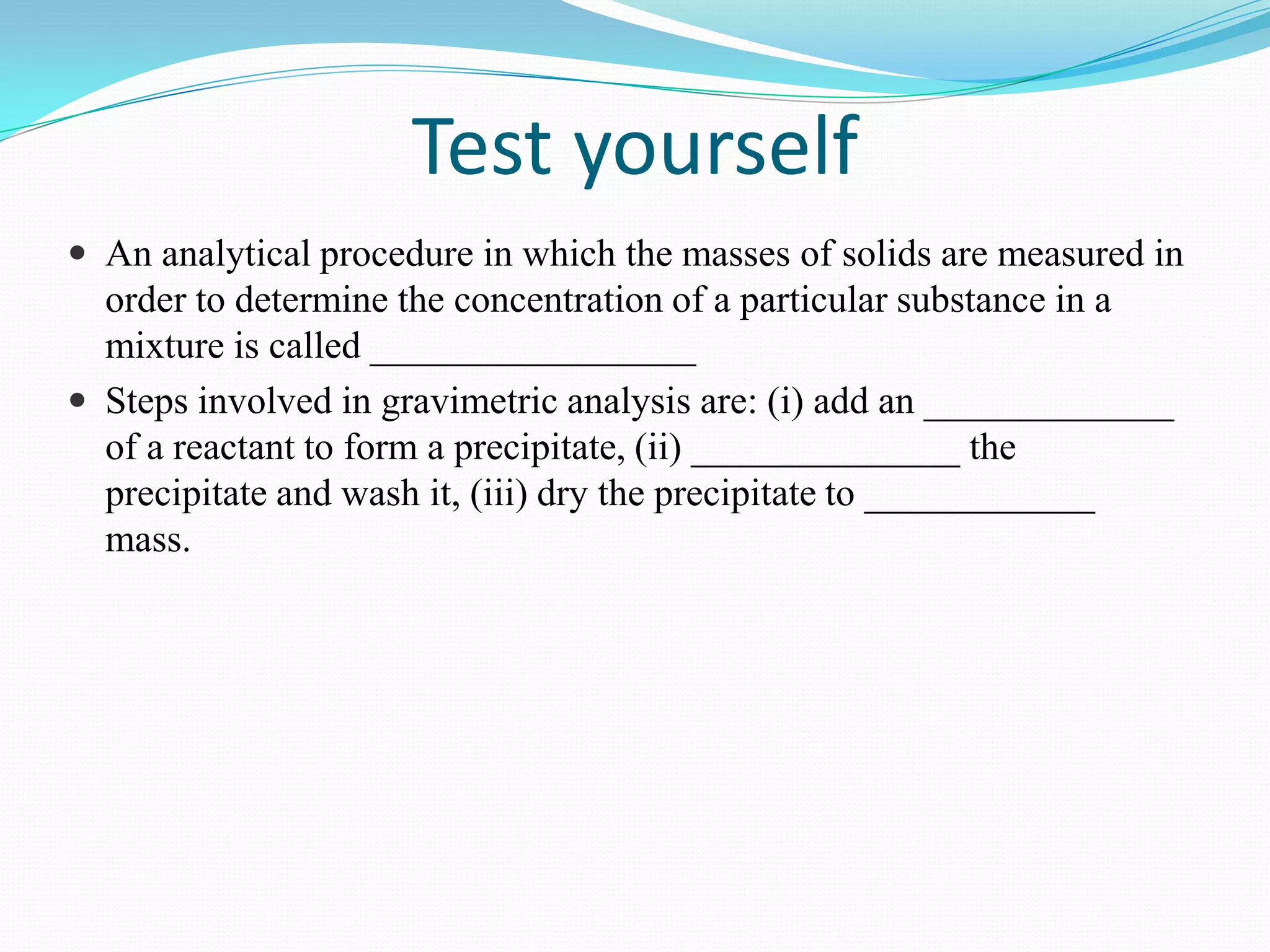 Test yourself
 An analytical procedure in which the masses of solids are measured in
  order to determine the concentration of a particular substance in a
  mixture is called _________________
 Steps involved in gravimetric analysis are: (i) add an _____________
  of a reactant to form a precipitate, (ii) ______________ the
  precipitate and wash it, (iii) dry the precipitate to ____________
  mass.
 
