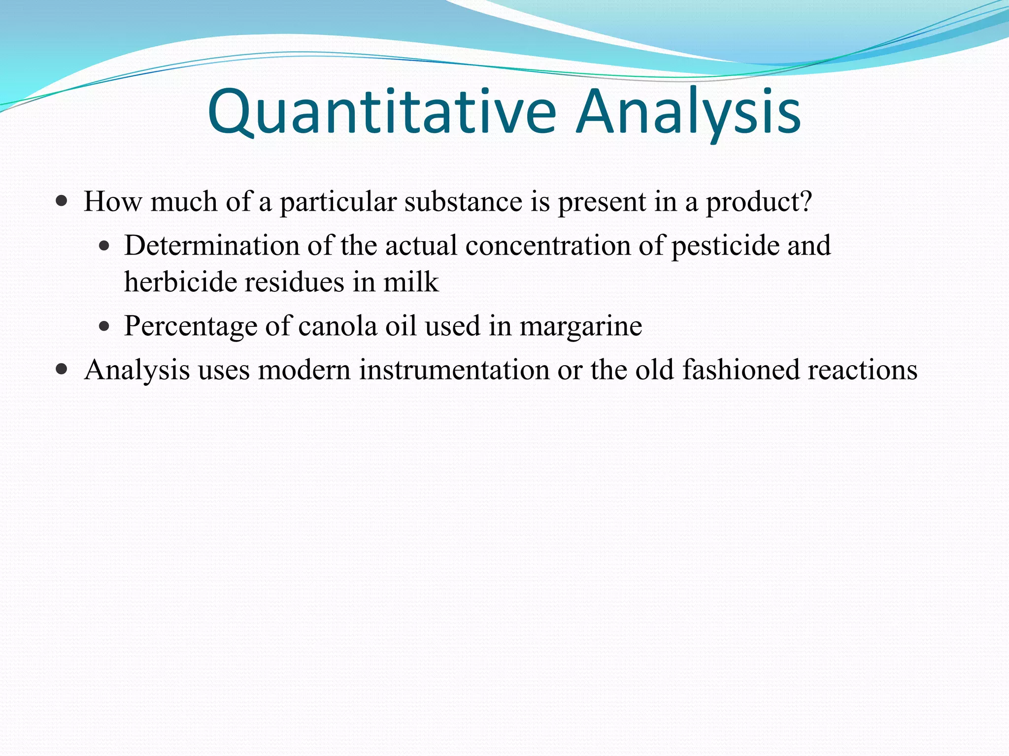 Quantitative Analysis
 How much of a particular substance is present in a product?
    Determination of the actual concentration of pesticide and
     herbicide residues in milk
    Percentage of canola oil used in margarine
 Analysis uses modern instrumentation or the old fashioned reactions
 