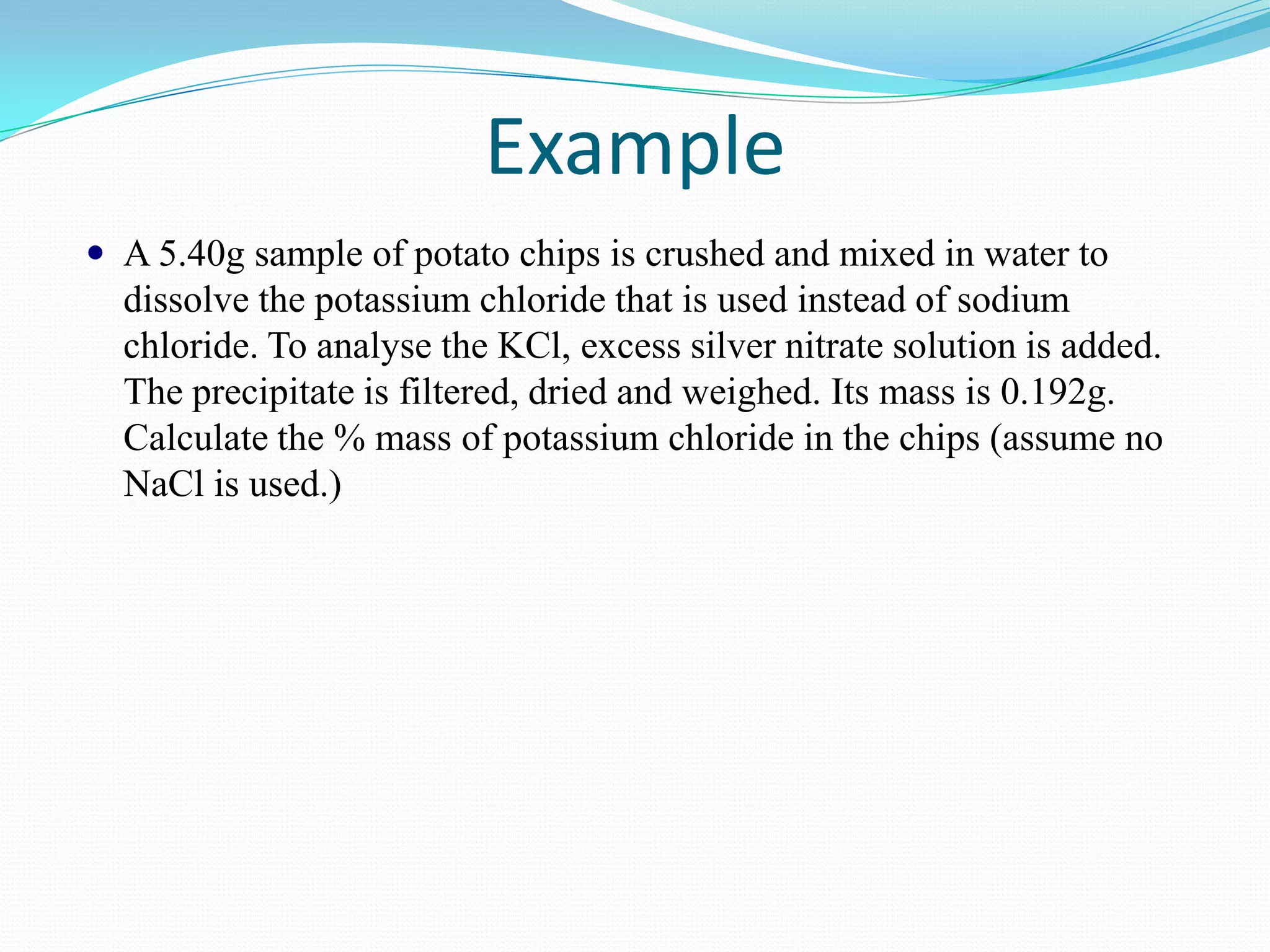 Example
 A 5.40g sample of potato chips is crushed and mixed in water to
  dissolve the potassium chloride that is used instead of sodium
  chloride. To analyse the KCl, excess silver nitrate solution is added.
  The precipitate is filtered, dried and weighed. Its mass is 0.192g.
  Calculate the % mass of potassium chloride in the chips (assume no
  NaCl is used.)
 