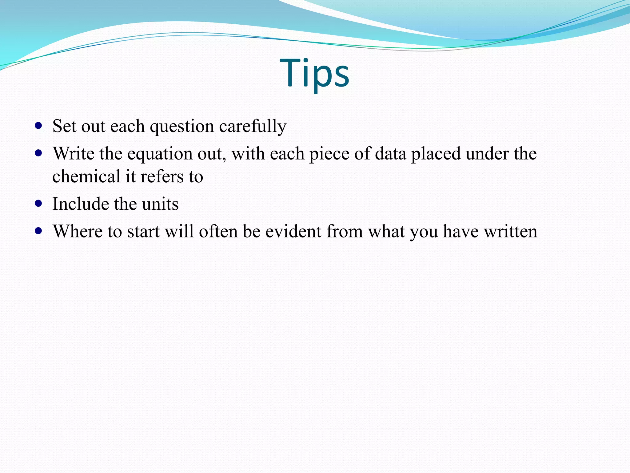 Tips
 Set out each question carefully
 Write the equation out, with each piece of data placed under the
  chemical it refers to
 Include the units
 Where to start will often be evident from what you have written
 