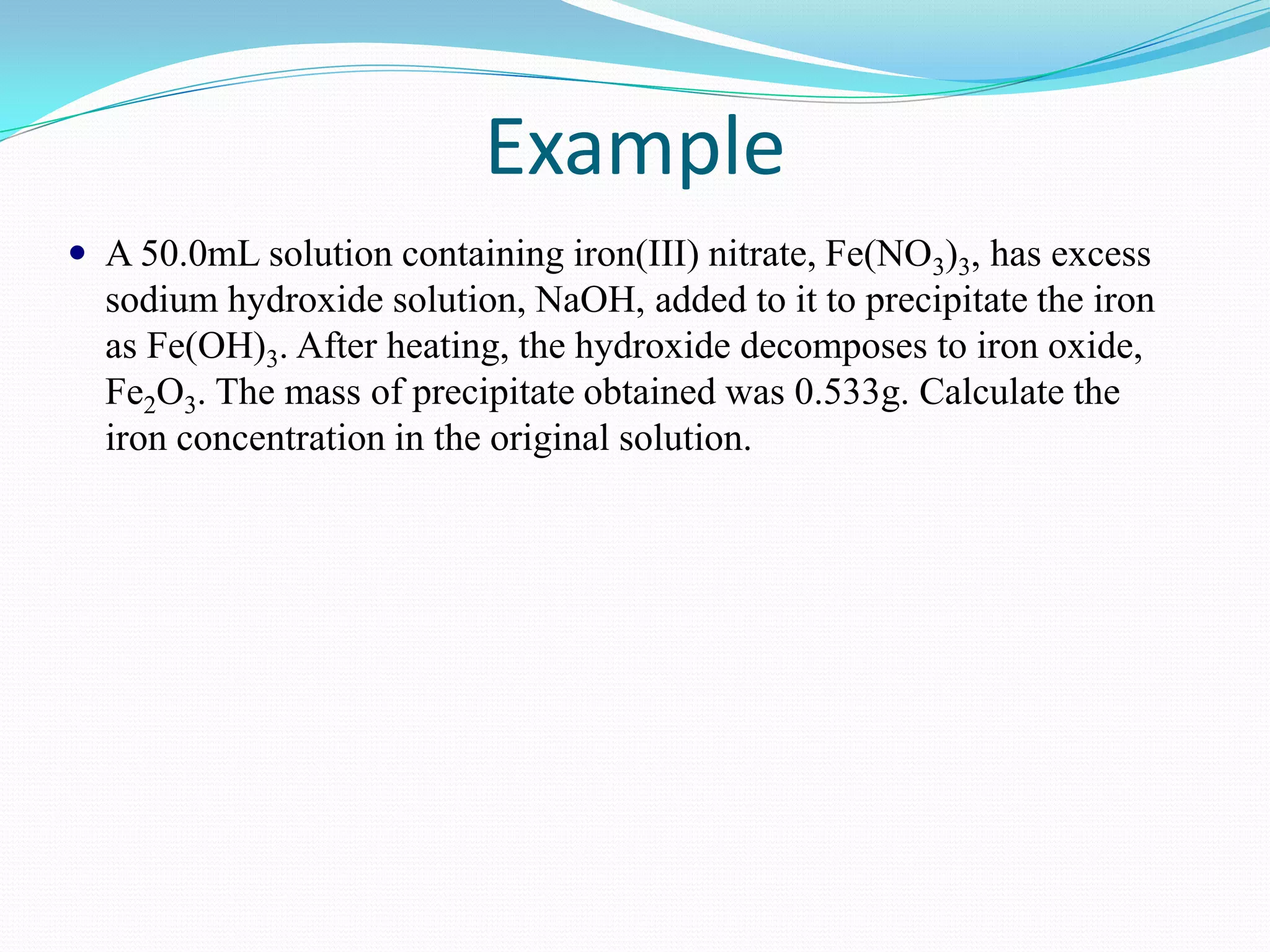 Example
 A 50.0mL solution containing iron(III) nitrate, Fe(NO3)3, has excess
  sodium hydroxide solution, NaOH, added to it to precipitate the iron
  as Fe(OH)3. After heating, the hydroxide decomposes to iron oxide,
  Fe2O3. The mass of precipitate obtained was 0.533g. Calculate the
  iron concentration in the original solution.
 