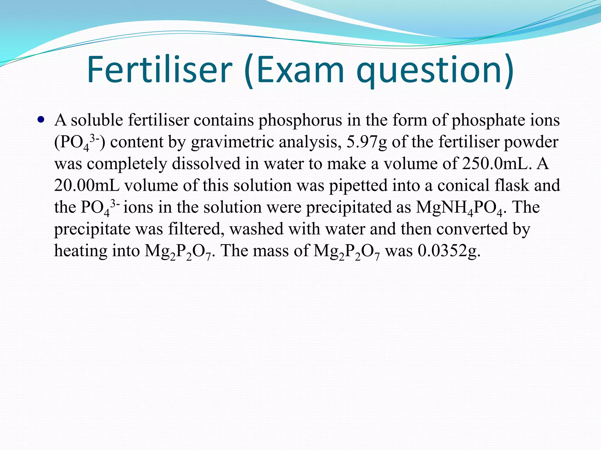 Fertiliser (Exam question)
 A soluble fertiliser contains phosphorus in the form of phosphate ions
  (PO43-) content by gravimetric analysis, 5.97g of the fertiliser powder
  was completely dissolved in water to make a volume of 250.0mL. A
  20.00mL volume of this solution was pipetted into a conical flask and
  the PO43- ions in the solution were precipitated as MgNH4PO4. The
  precipitate was filtered, washed with water and then converted by
  heating into Mg2P2O7. The mass of Mg2P2O7 was 0.0352g.
 