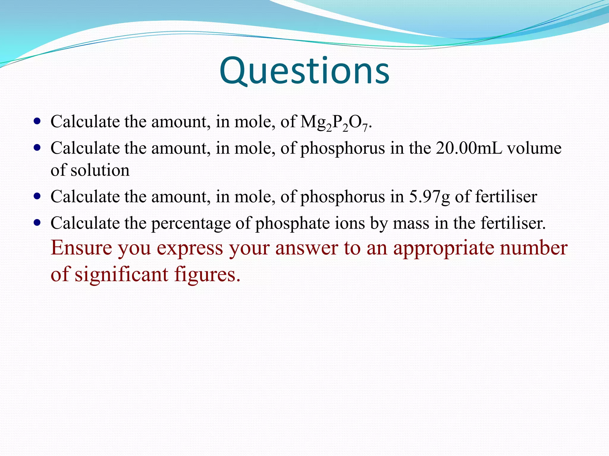 Questions
 Calculate the amount, in mole, of Mg2P2O7.
 Calculate the amount, in mole, of phosphorus in the 20.00mL volume
  of solution
 Calculate the amount, in mole, of phosphorus in 5.97g of fertiliser
 Calculate the percentage of phosphate ions by mass in the fertiliser.
  Ensure you express your answer to an appropriate number
  of significant figures.
 