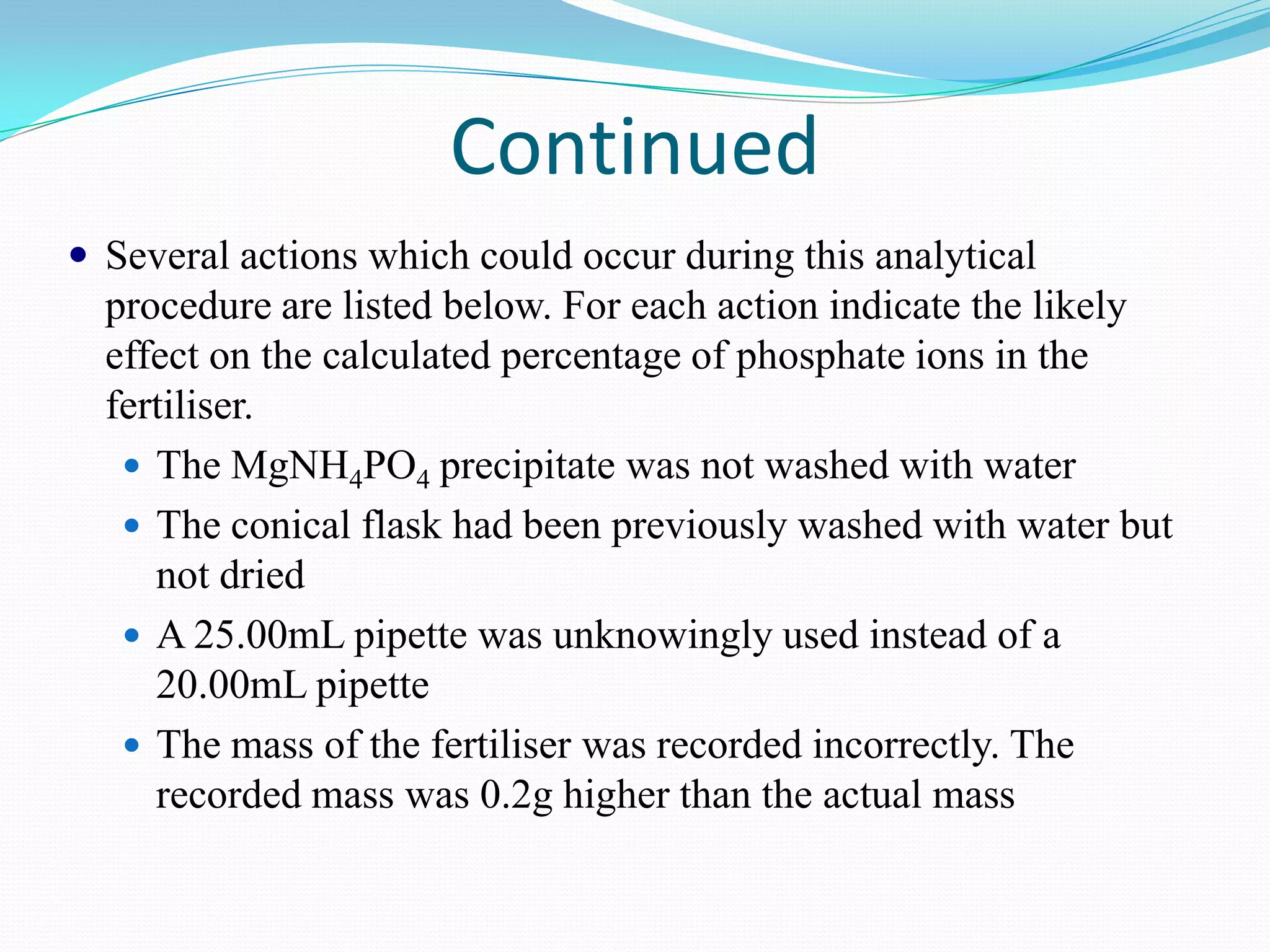 Continued
 Several actions which could occur during this analytical
  procedure are listed below. For each action indicate the likely
  effect on the calculated percentage of phosphate ions in the
  fertiliser.
    The MgNH4PO4 precipitate was not washed with water
    The conical flask had been previously washed with water but
     not dried
    A 25.00mL pipette was unknowingly used instead of a
     20.00mL pipette
    The mass of the fertiliser was recorded incorrectly. The
     recorded mass was 0.2g higher than the actual mass
 
