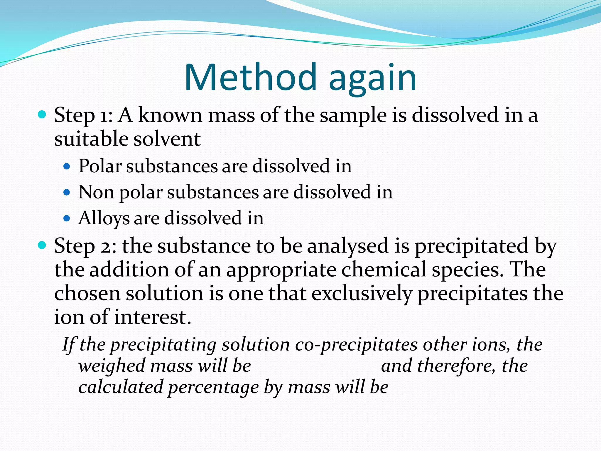 Method again
 Step 1: A known mass of the sample is dissolved in a
 suitable solvent
   Polar substances are dissolved in
   Non polar substances are dissolved in
   Alloys are dissolved in
 Step 2: the substance to be analysed is precipitated by
 the addition of an appropriate chemical species. The
 chosen solution is one that exclusively precipitates the
 ion of interest.
  If the precipitating solution co-precipitates other ions, the
     weighed mass will be                  and therefore, the
     calculated percentage by mass will be
 