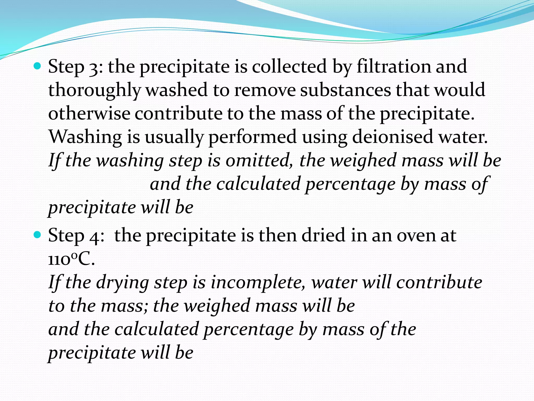  Step 3: the precipitate is collected by filtration and
  thoroughly washed to remove substances that would
  otherwise contribute to the mass of the precipitate.
  Washing is usually performed using deionised water.
  If the washing step is omitted, the weighed mass will be
               and the calculated percentage by mass of
  precipitate will be
 Step 4: the precipitate is then dried in an oven at
  110oC.
  If the drying step is incomplete, water will contribute
  to the mass; the weighed mass will be
  and the calculated percentage by mass of the
  precipitate will be
 