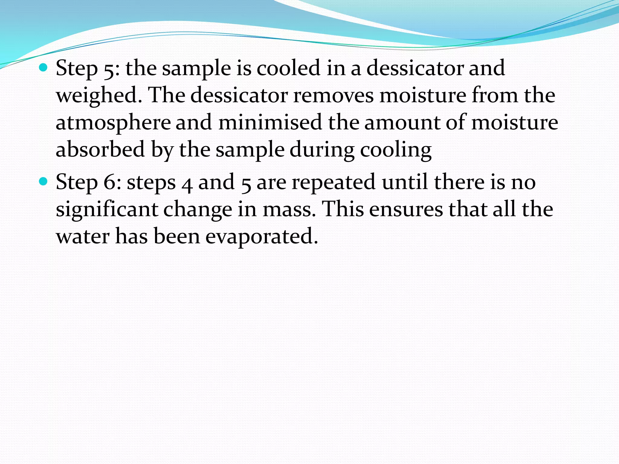  Step 5: the sample is cooled in a dessicator and
  weighed. The dessicator removes moisture from the
  atmosphere and minimised the amount of moisture
  absorbed by the sample during cooling
 Step 6: steps 4 and 5 are repeated until there is no
  significant change in mass. This ensures that all the
  water has been evaporated.
 