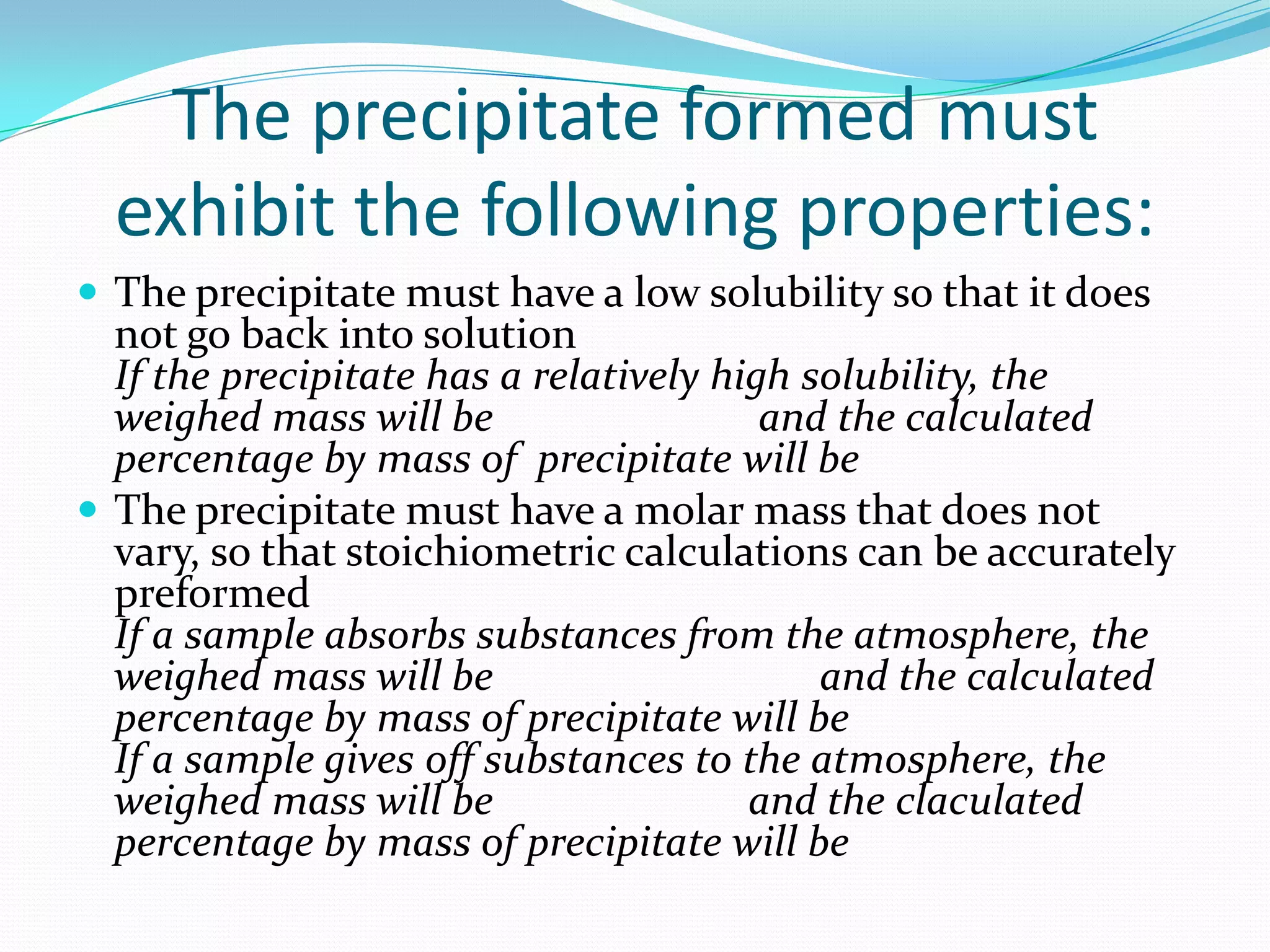 The precipitate formed must
  exhibit the following properties:
 The precipitate must have a low solubility so that it does
  not go back into solution
  If the precipitate has a relatively high solubility, the
  weighed mass will be                   and the calculated
  percentage by mass of precipitate will be
 The precipitate must have a molar mass that does not
  vary, so that stoichiometric calculations can be accurately
  preformed
  If a sample absorbs substances from the atmosphere, the
  weighed mass will be                      and the calculated
  percentage by mass of precipitate will be
  If a sample gives off substances to the atmosphere, the
  weighed mass will be                  and the claculated
  percentage by mass of precipitate will be
 