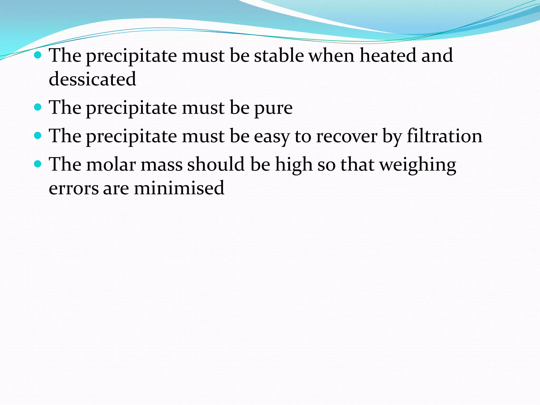  The precipitate must be stable when heated and
  dessicated
 The precipitate must be pure
 The precipitate must be easy to recover by filtration
 The molar mass should be high so that weighing
  errors are minimised
 