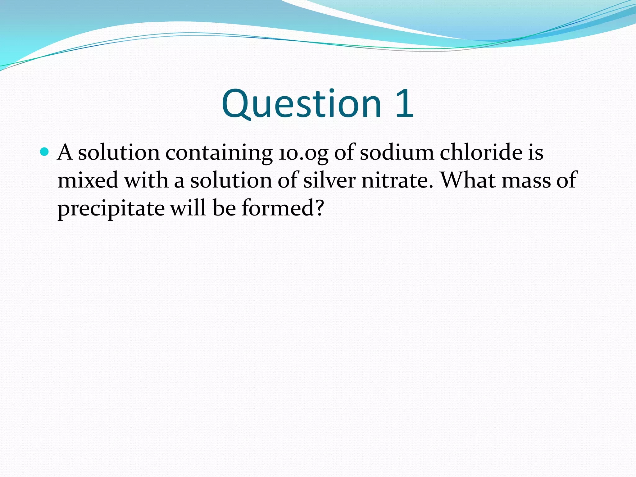 Question 1
 A solution containing 10.0g of sodium chloride is
 mixed with a solution of silver nitrate. What mass of
 precipitate will be formed?
 