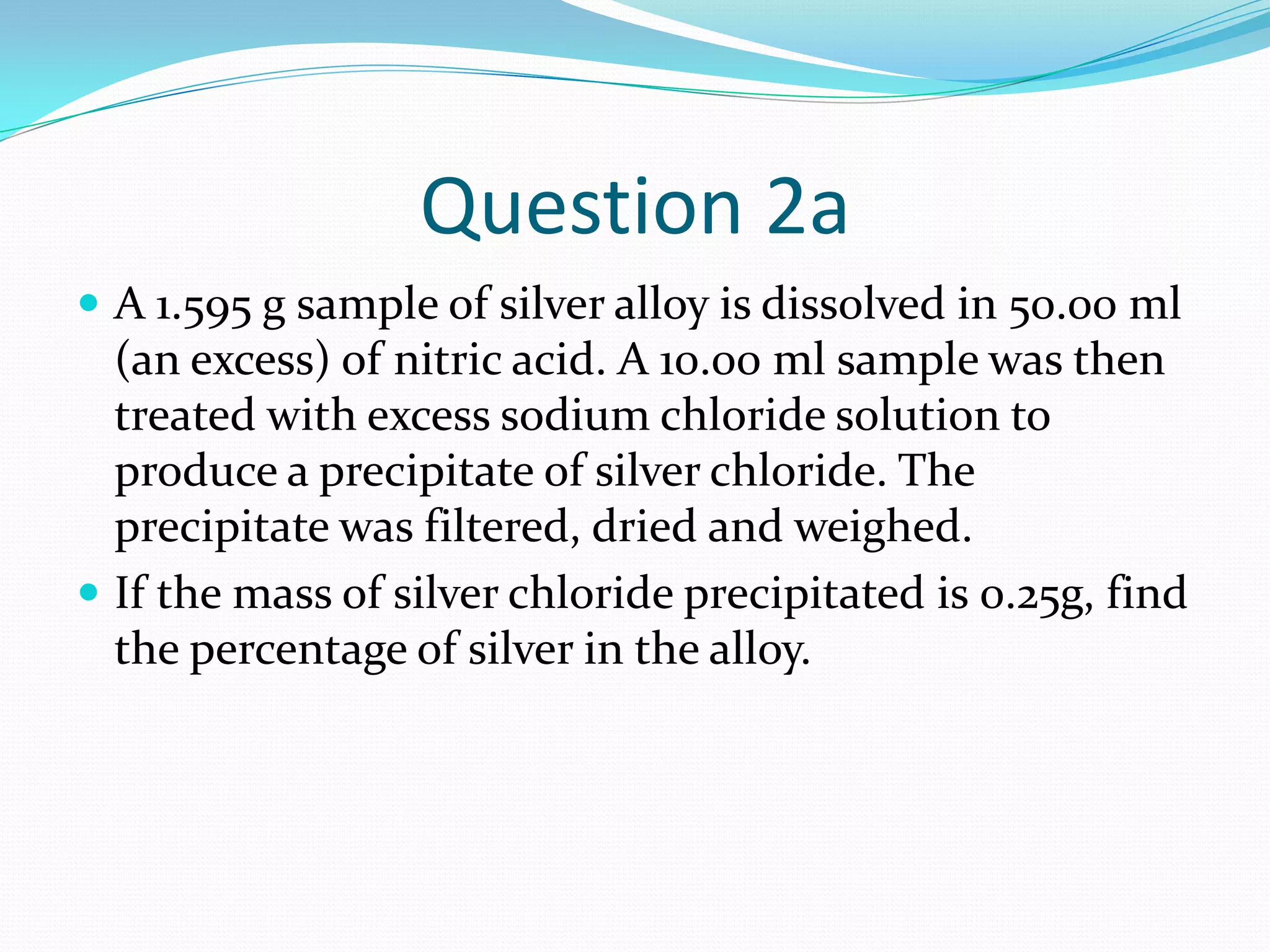 Question 2a
 A 1.595 g sample of silver alloy is dissolved in 50.00 ml
  (an excess) of nitric acid. A 10.00 ml sample was then
  treated with excess sodium chloride solution to
  produce a precipitate of silver chloride. The
  precipitate was filtered, dried and weighed.
 If the mass of silver chloride precipitated is 0.25g, find
  the percentage of silver in the alloy.
 