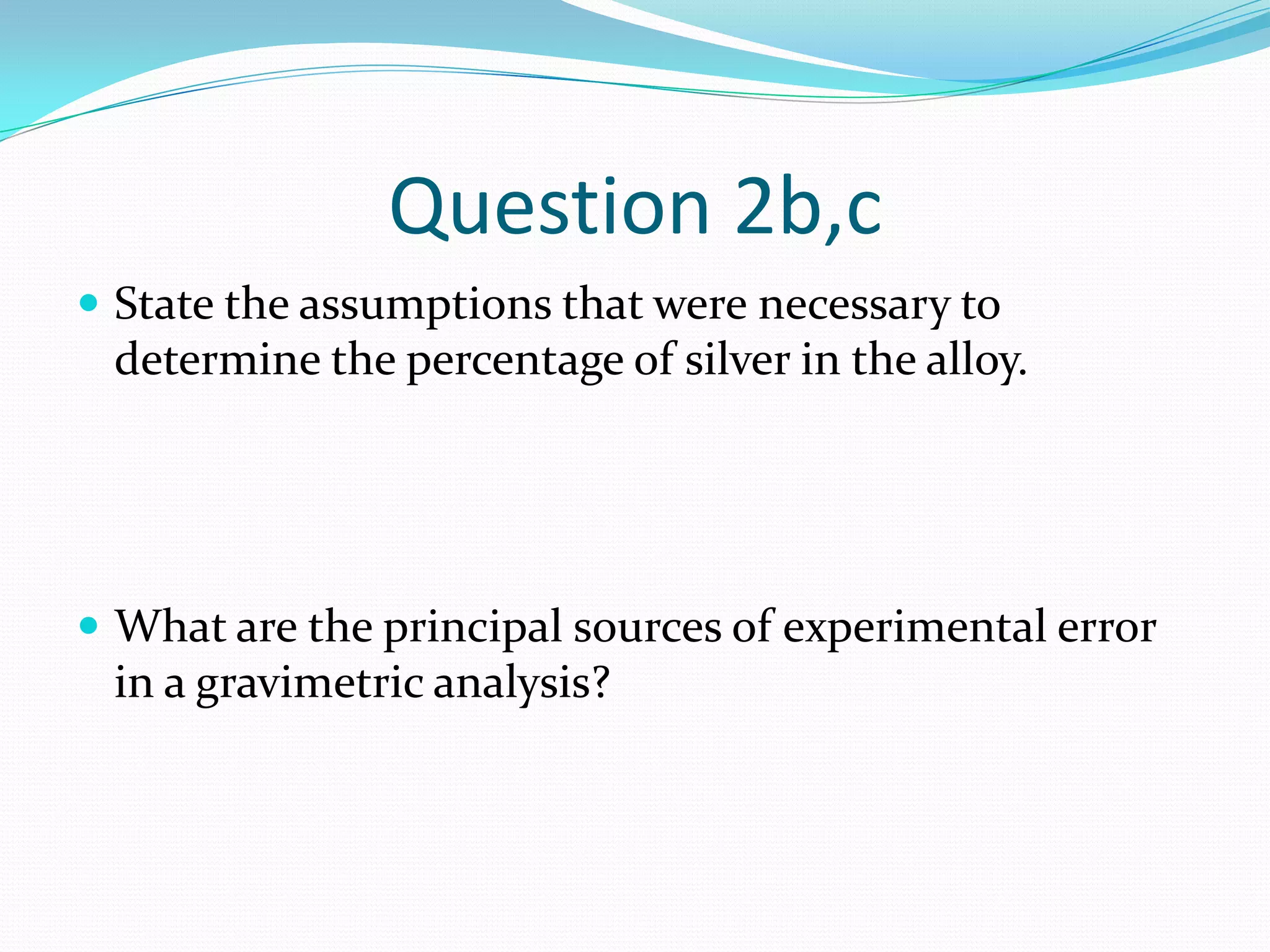 Question 2b,c
 State the assumptions that were necessary to
 determine the percentage of silver in the alloy.




 What are the principal sources of experimental error
 in a gravimetric analysis?
 