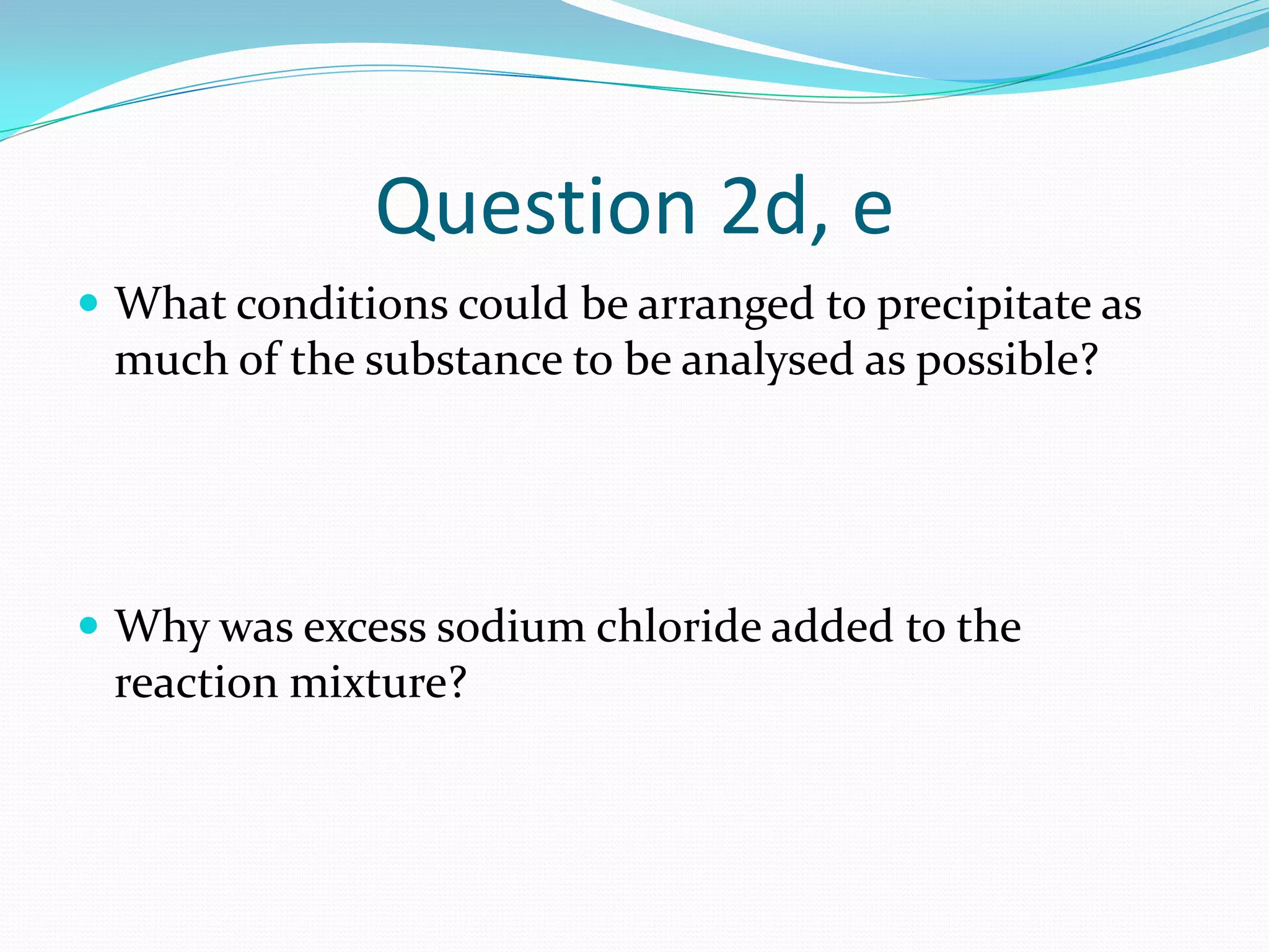 Question 2d, e
 What conditions could be arranged to precipitate as
 much of the substance to be analysed as possible?




 Why was excess sodium chloride added to the
 reaction mixture?
 