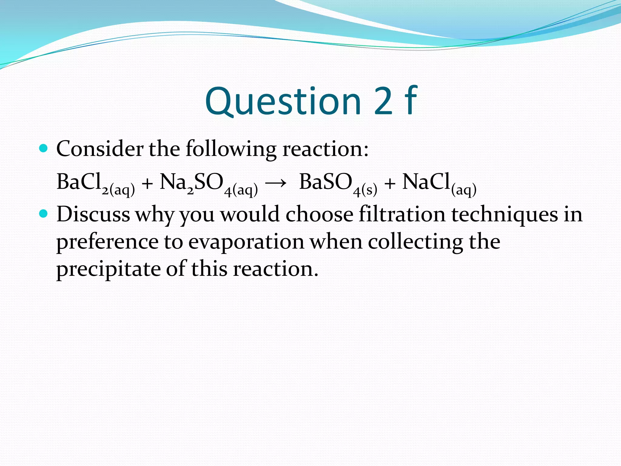 Question 2 f
 Consider the following reaction:
  BaCl2(aq) + Na2SO4(aq) → BaSO4(s) + NaCl(aq)
 Discuss why you would choose filtration techniques in
  preference to evaporation when collecting the
  precipitate of this reaction.
 
